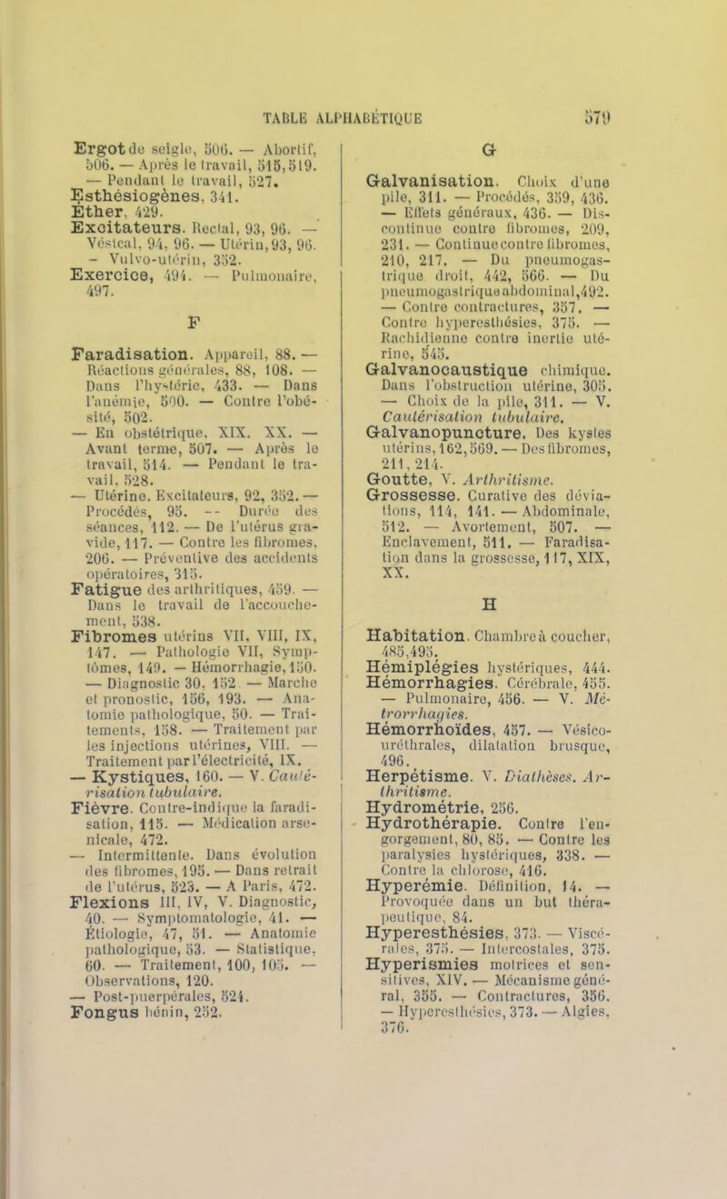 Ergot do soiglo, îîOG. — Abortif, 506. — Après le travail, 515,519. — Pendant lo travail, 527. Çsthésiogènes, 341. Ether, 429. Excitateurs. Rectal, 93, 96. — Ycsical, 94, 96. — Utérin, 93, 96. - Vulvo-utérin, 352. Exercice, 494. — Pulmonaire, 497. F Faradisation. Appareil, 88. — Réactions générales, 88, 108. — Dans l’hystérie, 433. — Dans l’anémie, 500. — Contre l’obé- sité, 502. — En obstétrique, XIX. XX. — Avant terme, 507. — Après le travail, 514. — Pendant le tra- vail, 528. — Utérine. Excitateurs, 92, 352.— Procédés, 95. -- Durée des séances, 112. — De l’utérus gra- vide, 117. — Contre les fibromes, 206. — Préventive des accidents opératoires, 315- Fatigue des arthritiques, 459. — Dans le travail de l'accouche- ment, 538. Fibromes utérins VII, VIII, IX, 147. — Pathologie VII, Symp- tômes, 149. — Hémorrhagie, 150. — Diagnostic 30, 152 — Marche et pronostic, 156, 193. — Ana- tomie pathologique, 50. — Trai- tements, 158. — Traitement pâl- ies injections utérines, VIII. — Traitement par l’électricité, IX. — Kystiques, 160. — V. Cauté- risation tubulaire. Fièvre. Contre-indique la faradi- sation, 115. — Médication arse- nicale, 472. — Intermittente. Dans évolution des fibromes, 195. — Dans retrait de l’utérus, 523. — À Paris, 472. Flexions III, IV, V. Diagnostic, 40. — Symptomatologie, 41. — Étiologie, 47, 51. — Anatomie pathologique, 53. — Statistique, 60. — Traitement, 100, 105. — Observations, 120. — Post-puerpérales, 524. Fongus bénin, 252. G Galvanisation. Choix d’une pile, 311. — Procédés, 359, 436. — Effets généraux, 436. — Dis- continue contre fibromes, 209, 231. — Continuocontre libromes, 210, 217. — Du pneumogas- trique droit, 442, 566. — Du pneumogastrique abdominal,492. — Contre contractures, 357. —• Contre hyperesthésies, 375. — Rachidienne contre inertie uté- rine, 545. Galvanocaustique chimique. Dans l’obstruction utérine, 305. — Choix de la pile, 311. — V. Cautérisation tubulaire. Galvanopuncture. Des kysles utérins, 162,569. — Des fibromes, 211,214. Goutte, V. Arthritisme. Grossesse. Curative des dévia- tions, 114, 141. — Abdominale, 512. — Avortement, 507. — Enclavement, 511. — Faradisa- tion dans la Grossesse, 117, XIX, XX. H Habitation. Chambre à coucher, 485,495. Hémiplégies hystériques, 444. Hémorrhagies. Cérébrale, 455. — Pulmonaire, 456. — V. Me- trorrhagies. Hémorrhoïdes, 457. — Vésico- uréthrales, dilatation brusque, 496. Herpétisme. V. Diathèses. Ar- thritisme. Hydrométrie, 256. Hydrothérapie. Conlre l’en- gorgement, 80, 85. — Contre les paralysies hystériques, 338. — Conlre la chlorose, 416. Hyperémie. Définition, 14. — Provoquée dans un but théra- peutique, 84. Hyperesthésies, 373. — Viscé- rales, 375. — Intercostales, 375. Hyperismies motrices et sen- sitives, XIV. •— Mécanisme géné- ral, 355. — Contractures, 356. — Hyperesthésies, 373. — Algies, 376.