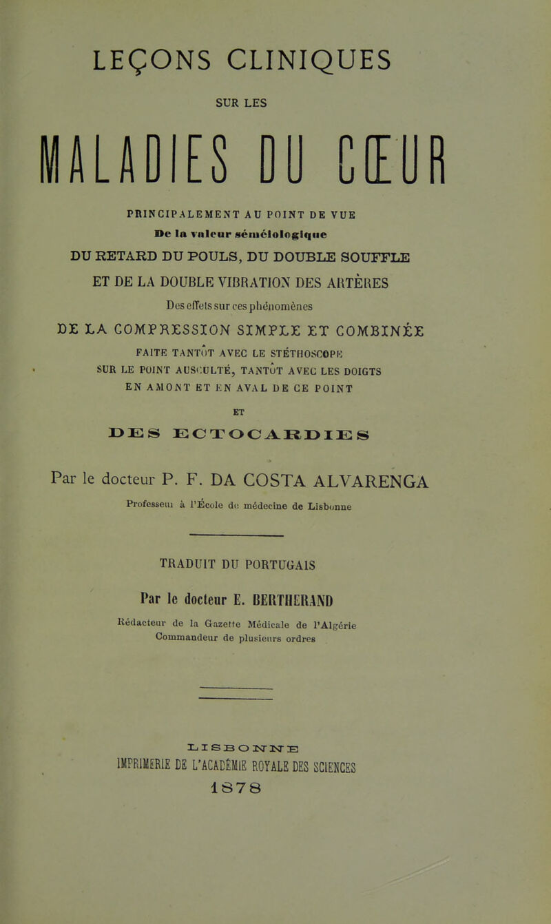 SUR LES lALADIES DU CŒOR PRINCIPALEMENT AU POINT DE VUE De la viileur sénictologlqiie DU RETARD DU POULS, DU DOUBLE SOUFFLE ET DE LA DOUBLE VIBRATION DES AUTÈUES Des effets sur ces phénomènes Die LA COMPRESSION SIMPLE ET COMBINÉE FAITE TANTÔT AVEC LE STÉTHOSCOPE SUR LE POINT AUSCULTÉ, TANTOT AVEC LES DOIGTS EN AMONT ET KN AVAL DE CE POINT ET Par le docteur P. F. DA COSTA ALVARENGA Professeiu à l'iÉcole de médecine de Lisbonne TRADUIT DU PORTUGAIS Par le docteur E. OERTOERAND Rédacteur de la Gazefte Médicale de l'Algérie Commandeur de plusieurs ordres IMPRIMERIE DE L'ACACÊMlE ROYALE DES SCIENCES 1878