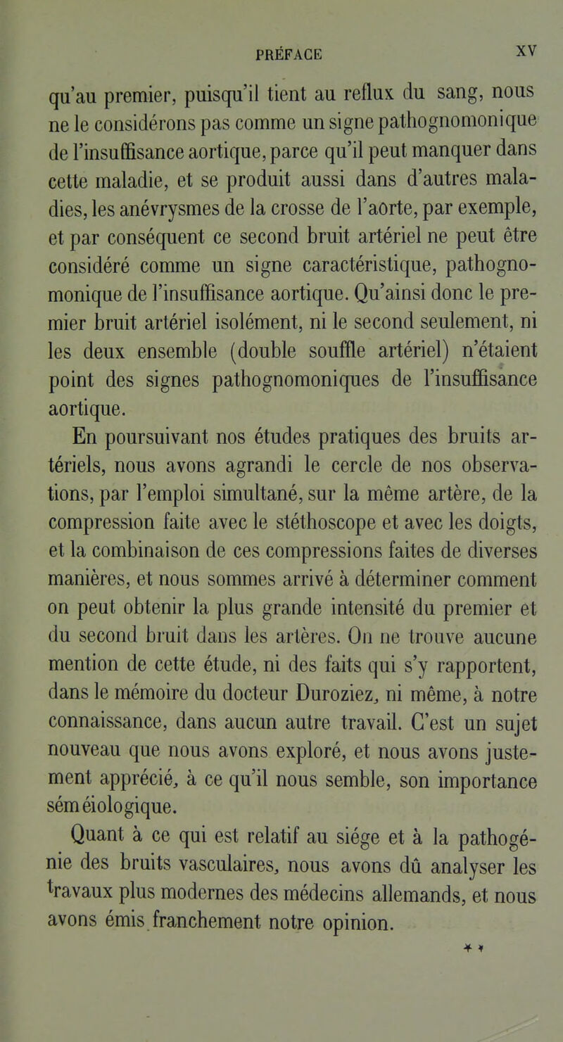 qu'au premier, puisqu'il tient au reflux du sang, nous ne le considérons pas comme un signe pathognomonique de l'insuffisance aortique, parce qu'il peut manquer dans cette maladie, et se produit aussi dans d'autres mala- dies, les anévrysmes de la crosse de l'aorte, par exemple, et par conséquent ce second bruit artériel ne peut être considéré comme un signe caractéristique, pathogno- monique de l'insuffisance aortique. Qu'ainsi donc le pre- mier bruit artériel isolément, ni le second seulement, ni les deux ensemble (double souffle artériel) n'étaient point des signes pathognomoniques de l'insuffisance aortique. En poursuivant nos études pratiques des bruits ar- tériels, nous avons agrandi le cercle de nos observa- tions, par l'emploi simultané, sur la même artère, de la compression faite avec le stéthoscope et avec les doigts, et la combinaison de ces compressions faites de diverses manières, et nous sommes arrivé à déterminer comment on peut obtenir la plus grande intensité du premier et du second bruit dans les artères. On ne trouve aucune mention de cette étude, ni des faits qui s'y rapportent, dans le mémoire du docteur Duroziez, ni même, à notre connaissance, dans aucun autre travail. C'est un sujet nouveau que nous avons exploré, et nous avons juste- ment apprécié, à ce qu'il nous semble, son importance séméiologique. Quant à ce qui est relatif au siège et à la pathogé- nie des bruits vasculaires, nous avons dû analyser les travaux plus modernes des médecins allemands, et nous avons émis franchement notre opinion.