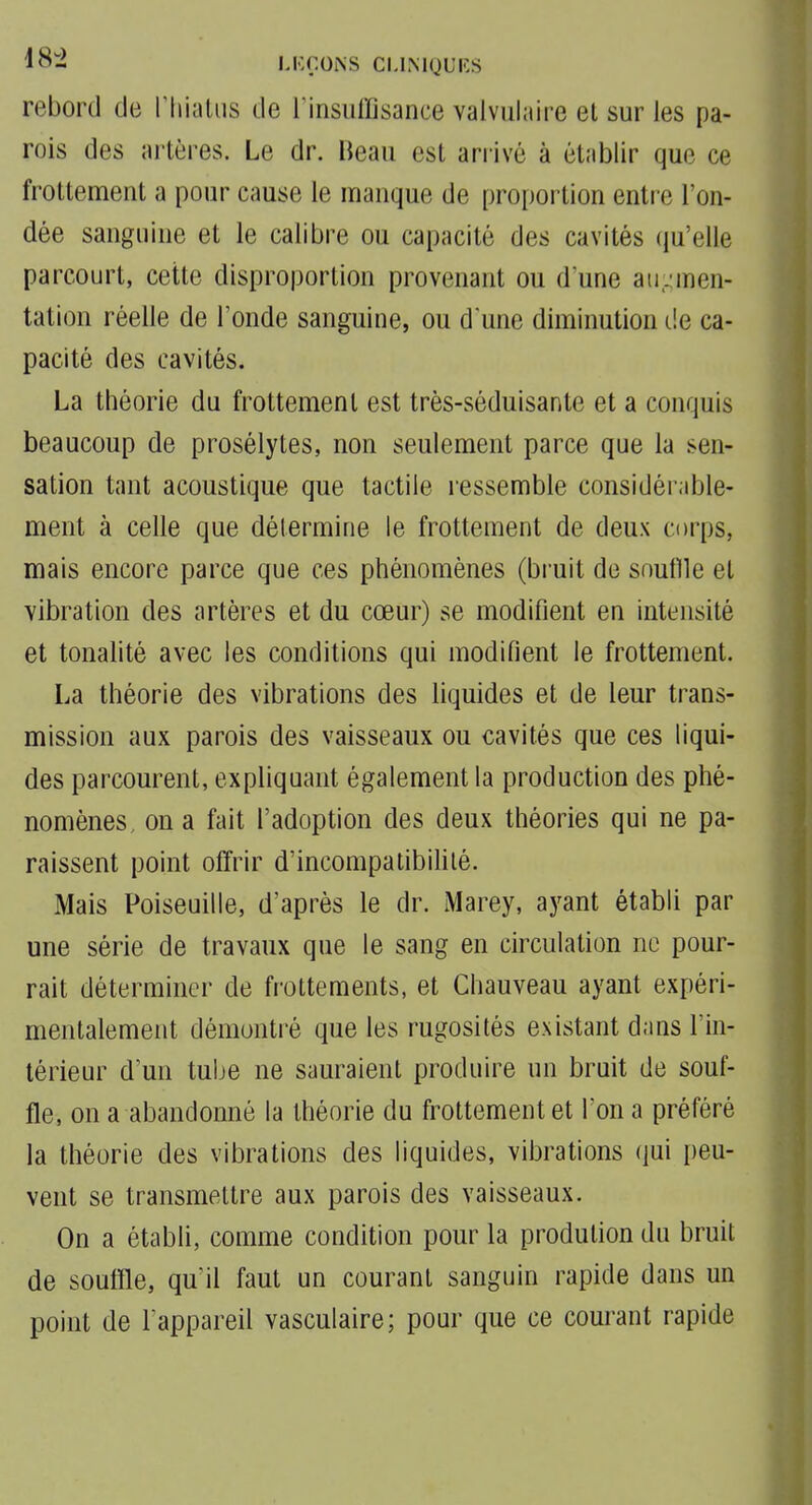 LICÇOiNS CLIMQUKS rebord de riiiîUus de Tinsuffisance valvulaire et sur les pa- rois des artères. Le dr. Beau est arrivé à établir que ce frottement a pour cause le manque de proportion enti e l'on- dée sanguine et le calibre ou capacité des cavités (ju'elle parcourt, cette disproportion provenant ou d'une au;^men- tation réelle de Tonde sanguine, ou d une diminution de ca- pacité des cavités. La théorie du frottement est très-séduisante et a conquis beaucoup de prosélytes, non seulement parce que la sen- sation tant acoustique que tactile ressemble considérable- ment à celle que détermine le frottement de deux corps, mais encore parce que ces phénomènes (bruit de snuflle et vibration des artères et du cœur) se modifient en intensité et tonalité avec les conditions qui modifient le frottement. La théorie des vibrations des liquides et de leur trans- mission aux parois des vaisseaux ou cavités que ces liqui- des parcourent, expliquant également la production des phé- nomènes, on a fait l'adoption des deux théories qui ne pa- raissent point offrir d'incompatibifilé. Mais Poiseuille, d'après le dr. Marey, ayant établi par une série de travaux que le sang en circulation ne pour- rait déterminer de frottements, et Chauveau ayant expéri- mentalement démontré que les rugosités existant dans l'in- térieur d'un tube ne sauraient produire un bruit de souf- fle, on a abandonné la théorie du frottement et l'on a préféré la théorie des vibrations des liquides, vibrations qui peu- vent se transmettre aux parois des vaisseaux. On a établi, comme condition pour la prodution du bruit de soutîle, quMl faut un courant sanguin rapide dans un point de Fappareil vasculaire; pour que ce courant rapide