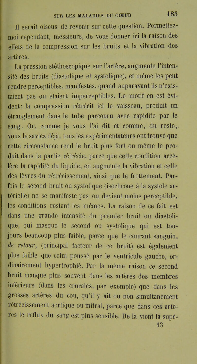 Il serait oiseux de revenir sur cette question. Permettez- moi cependant, messieurs, de vous donner ici la raison des effets de la compression sur les bruits et la vibration des artères. La pression stélhoscopique sur l'artère, augmente l'inten- sité des bruits (diastolique et systolique), et même les peut rendre perceptibles, manifestes, quand auparavant ils n'exis- taient pas ou étaient imperceptibles. Le motif en est évi- dent: la compression rétrécit ici le vaisseau, produit un étranglement dans le tube parcouru avec rapidité par le sang. Or, comme je vous l'ai dit et comme, du reste, vous le saviez déjà, tous les expérimentateurs ont trouvé que cette circonstance rend le bruit plus fort ou même le pro- duit dans la partie rétrécie, parce que cette condition accé- lère la rapidité du liquide, en augmente la vibration et celle des lèvres du rétrécissement, ainsi que le frottement. Par- fois I3 second bruit ou systolique (isochrone à la systole ar- térielle) ne se manifeste pas ou devient moins perceptible, les conditions restant les mêmes. La raison de ce fait est dans une grande intensité du premier bruit ou diastoli- que, qui masque le second ou systolique qui est tou- jours beaucoup plus faible, parce que le courant sanguin, de retour, (principal facteur de ce bruit) est également plus faible que celui poussé par le ventricule gauche, or- dinairement hypertrophié. Par la même raison ce second bruit manque plus souvent dans les artères des membres inférieurs (dans les crurales, par exemple) que dans les grosses artères du cou, qu'il y ait ou non simultanément rétrécissement aortique ou mitral, parce que dans ces artè- res le reflux du sang est plus sensible. De là vient la supé- 13