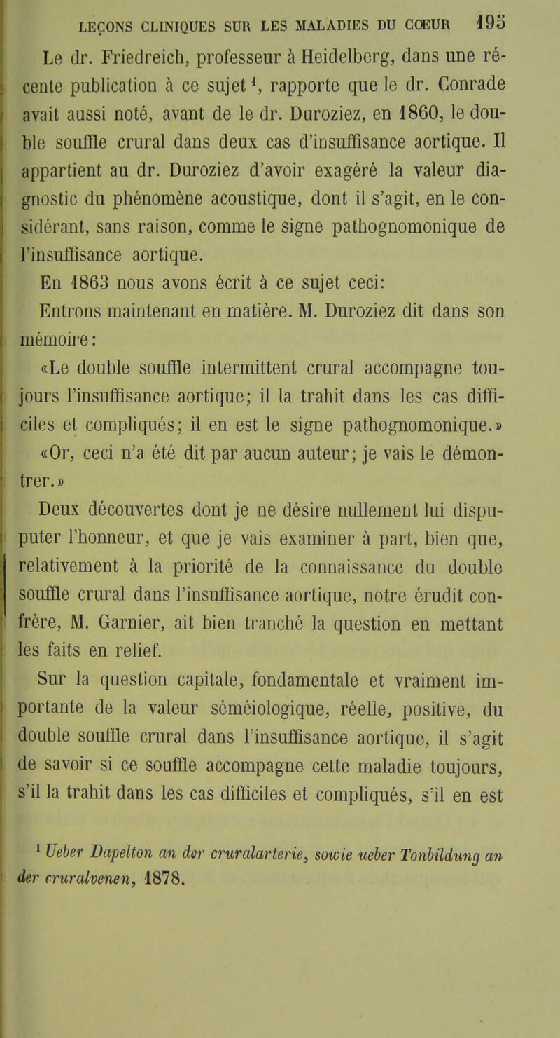 Le (Ir. Friedreich, professeur à Heidelberg, dans une ré- cente publication à ce sujet rapporte que le dr. Conrade avait aussi noté, avant de le dr. Duroziez, en 1860, le dou- ble souffle crural dans deux cas d'insuffisance aortique. Il appartient au dr. Duroziez d'avoir exagéré la valeur dia- gnostic du phénomène acoustique, dont il s'agit, en le con- sidérant, sans raison, comme le signe patliognomonique de l'insuffisance aortique. En 1863 nous avons écrit à ce sujet ceci: Entrons maintenant en matière. M. Duroziez dit dans son mémoire : «Le double souffle intermittent crural accompagne tou- jours l'insuffisance aortique; il la trahit dans les cas diffi- ciles et compliqués; il en est le signe pathognomonique.» «Or, ceci n'a été dit par aucun auteur; je vais le démon- trer.» Deux découvertes dont je ne désire nullement lui dispu- puter l'honneur, et que je vais examiner à part, bien que, relativement à la priorité de la connaissance du double souffle crural dans l'insuffisance aortique, notre érudit con- frère, M. Garnier, ait bien tranché la question en mettant les faits en rehef. Sur la question capitale, fondamentale et vraiment im- portante de la valeur séméiologique, réelle^ positive, du double souffle crural dans l'insuffisance aortique, il s'agit de savoir si ce souffle accompagne cette maladie toujours, s'il la trahit dans les cas difficiles et comphqués, s'il en est * Ueber Dapelton an der cruralarterie, sowie ueber Tonbildung an der cruralvenen, 1878.