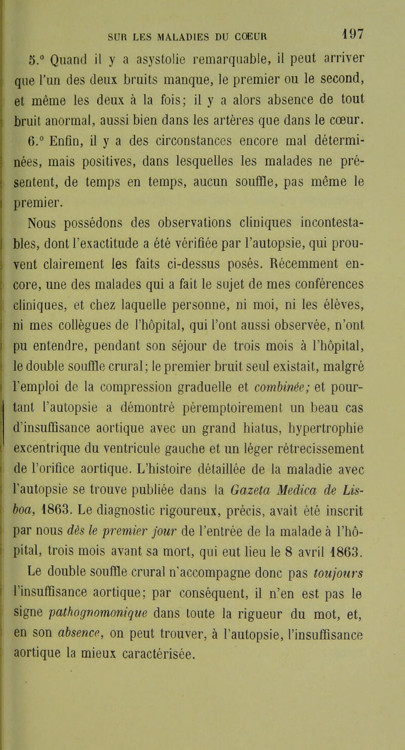 5.  Quand il y a asystolie remarquable, il peut arriver que l'un des deux bruits manque, le premier ou le second, et même les deux à la fois; il y a alors absence de tout bruit anormal, aussi bien dans les artères que dans le cœur. 6. ° Enfin, il y a des circonstances encore mal détermi- nées, mais positives, dans lesquelles les malades ne pré- sentent, de temps en temps, aucun souffle, pas même le premier. Nous possédons des observations cliniques incontesta- bles, dont l'exactitude a été vérifiée par l'autopsie, qui prou- vent clairement les faits ci-dessus posés. Récemment en- ' core, une des malades qui a fait le sujet de mes conférences ; cliniques, et chez laquelle personne, ni moi, ni les élèves, ni mes collègues de l'hôpital, qui l'ont aussi observée, n'ont pu entendre, pendant son séjour de trois mois à l'hôpital, le double souffle crural; le premier bruit seul existait, malgré l'emploi de la compression graduelle et combinée; et pour- tant l'autopsie a démontré péremptoirement un beau cas d'insuffisance aortique avec un grand hiatus, hypertrophie excentrique du ventricule gauche et un léger rétrécissement I de l'orifice aortique. L'histoire détaillée de la maladie avec l'autopsie se trouve publiée dans la Gazeta Medica de Lis- i hoa, 4863. Le diagnostic rigoureux, précis, avait été inscrit par nous dès le premier jour de l'entrée de la malade à l'hô- pital, trois mois avant sa mort, qui eut heu le 8 avril 1863. Le double souffle crural n'accompagne donc pas toujours ! l'insuffisance aortique; par conséquent, il n'en est pas le signe pathognomom'que dans toute la rigueur du mot, et, 1 en son absence, on peut trouver, à l'autopsie, l'insuffisance : aortique la mieux caractérisée. f l