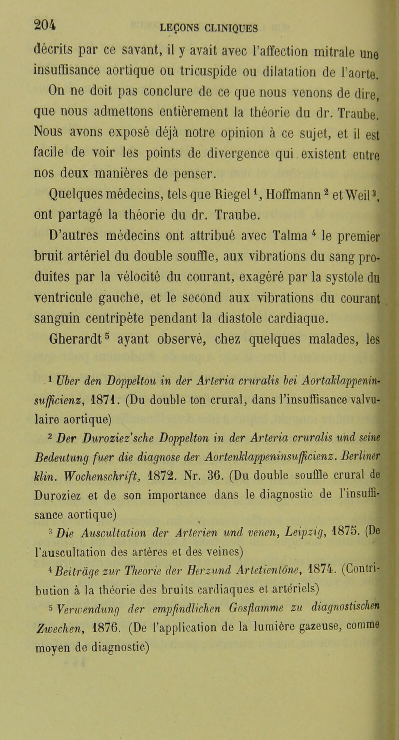 décrits par ce savant, il y avait avec l'affection mitrale une insuffisance aortique ou tricuspide ou dilatation de l'aorte. On ne doit pas conclure de ce que nous venons de dire, que nous admettons entièrement la théorie du dr. Traube, Nous avons exposé déjà notre opinion à ce sujet, et il est facile de voir les points de divergence qui existent entre nos deux manières de penser. Quelques médecins, tels que Biegel *, Hoffmann ^ et Weil \ ont partagé la théorie du dr. Traube. D'autres médecins ont attribué avec Talma * le premier bruit artériel du double souffle, aux vibrations du sang pro- duites par la vélocité du courant, exagéré par la systole du ventricule gauche, et le second aux vibrations du courant sanguin centripète pendant la diastole cardiaque. Gherardt^ ayant observé, chez quelques malades, les * Uber den Doppelton in der Arteria cruralis bei Aortaklappenin- sufficienz, 1871. (Du double ton crural, dans l'insuffisance valvu- laire aortique) 2 Der Duroziez'sche Doppelton in der Arteria cruralis md seine Bedeutung fuer die diagnose der AortenUappeninsufficienz. Berliner klin. Wochenschrift, 1872. Nr. 36. (Du double souffle crural de Duroziez et de son importance dans le diagnostic de l'insuffi- sance aortique) ^ Die Auscultation der Àrterien und venen, Leipzig, 1875. (De l'auscultation des artères et des veines) * Beitràge zur Théorie der Herzund Artetientône, 1874. (Contri- bution à la théorie des bruits cardiaques et artériels) 5 Verwendung der empfindlichen Gosflamme zu diagnostischen Zwechen, 1876. (De l'application de la lumière gazeuse, comme moyen de diagnostic)