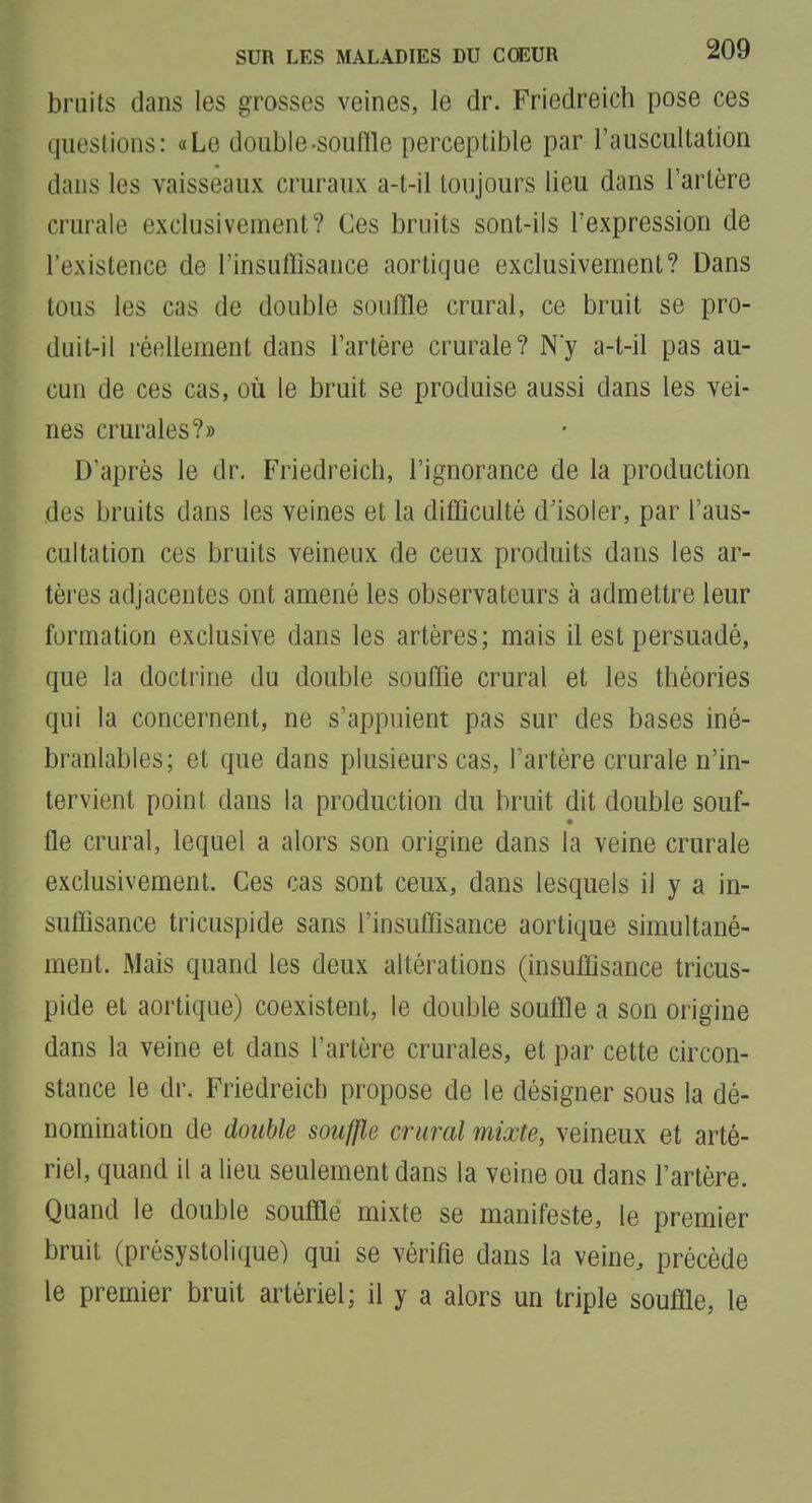 bruits dans les grosses veines, le dr. Friedreich pose ces questions: «Le double-souffle perceptible par l'auscultation dans les vaisseaux cruraux a-t-il toujours lieu dans l'artère crurale exclusivement? Ces bruits sont-ils l'expression de l'existence de l'insuflisauce aortique exclusivement? Dans tous les cas de double souffle crural, ce bruit se pro- duit-il réellement dans l'artère crurale? Ny a-t-il pas au- cun de ces cas, oîi le bruit se produise aussi dans les vei- nes crurales?» D'après le dr. Friedreich, l'ignorance de la production des bruits dans les veines et la difficulté d'isoler, par l'aus- cultation ces bruits veineux de ceux produits dans les ar- tères adjacentes ont amené les observateurs à admettre leur formation exclusive dans les artères; mais il est persuadé, que la doctrine du double souffle crural et les théories qui la concernent, ne s'appuient pas sur des bases iné- branlables; et que dans plusieurs cas, l'artère crurale n'in- tervient point dans la production du bruit dit double souf- lie crural, lequel a alors son origine dans la veine crurale exclusivement. Ces cas sont ceux, dans lesquels il y a in- suffisance tricuspide sans l'insuffisance aortique simultané- ment. Mais quand les deux altérations (insuffisance tricus- pide et aortique) coexistent, le double souffle a son origine dans la veine et dans l'artère crurales, et par cette circon- stance le dr. Friedreich propose de le désigner sous la dé- nomination de double souffle crural mixte, veineux et arté- riel, quand il a lieu seulement dans la veine ou dans l'artère. Quand le double souffle mixte se manifeste, le premier bruit (présystolique) qui se vérifie dans la veine, précède le premier bruit artériel; il y a alors un triple souffle, le