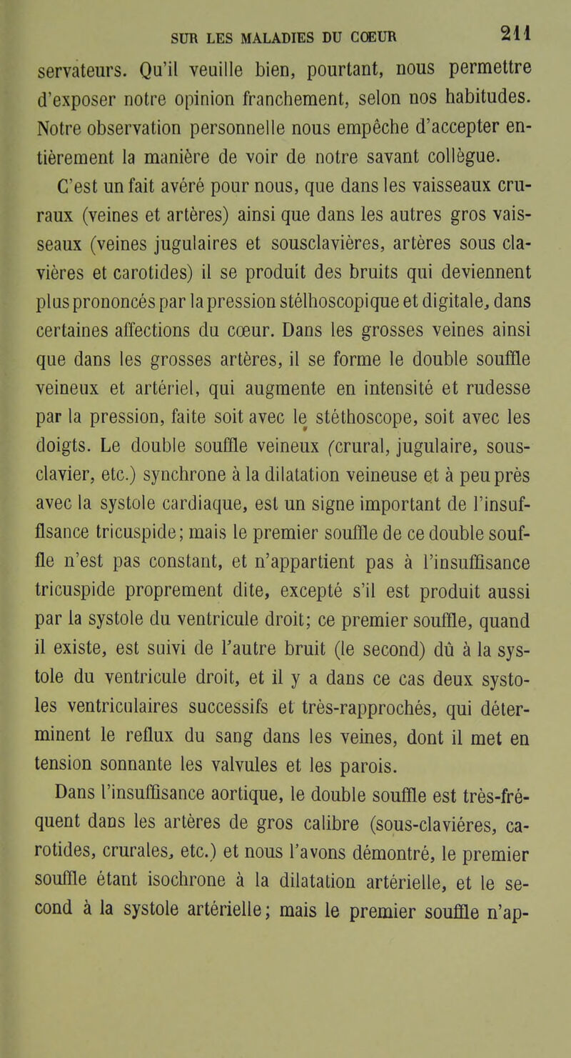 servateurs. Qu'il veuille bien, pourtant, nous permettre d'exposer notre opinion franchement, selon nos habitudes. Notre observation personnelle nous empêche d'accepter en- tièrement la manière de voir de notre savant collègue. C'est un fait avéré pour nous, que dans les vaisseaux cru- raux (veines et artères) ainsi que dans les autres gros vais- seaux (veines jugulaires et sousclavières, artères sous cla- vières et carotides) il se produit des bruits qui deviennent plus prononcés par la pression stélhoscopique et digitale, dans certaines affections du cœur. Dans les grosses veines ainsi que dans les grosses artères, il se forme le double souffle veineux et artériel, qui augmente en intensité et rudesse par la pression, faite soit avec le stéthoscope, soit avec les doigts. Le double souffle veineux ^crural, jugulaire, sous- clavier, etc.) synchrone à la dilatation veineuse et à peu près avec la systole cardiaque, est un signe important de l'insuf- fisance tricuspide; mais le premier souffle de ce double souf- fle n'est pas constant, et n'appartient pas à l'insuffisance tricuspide proprement dite, excepté s'il est produit aussi par la systole du ventricule droit; ce premier souffle, quand il existe, est suivi de Tautre bruit (le second) dû à la sys- tole du ventricule droit, et il y a dans ce cas deux systo- les ventriculaires successifs et très-rapprochés, qui déter- minent le reflux du sang dans les veines, dont il met en tension sonnante les valvules et les parois. Dans l'insuffisance aortique, le double souffle est très-fré- quent dans les artères de gros calibre (sous-claviéres, ca- rotides, crurales, etc.) et nous l'avons démontré, le premier souffle étant isochrone à la dilatation artérielle, et le se- cond à la systole artérielle ; mais le premier souffle n'ap-