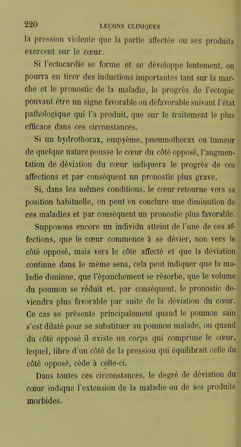 la pression violente que la partie affectée ou ses produits exercent sur le cœur. Si l'ectocardie se forme et se développe lentement, on pourra en tirer des inductions importantes tant sur la mar- che et le pronostic de la maladie, le progrès de l'ectopie pouvant être un signe favorable ou défavorable suivant l'état pathologique qui l'a produit, que sur le traitement le plus efficace dans ces circonstances. Si un hydrothorax, empyème, pneumothorax ou tumeur de quelque nature pousse le cœur du côté opposé, l'augmen- tation de déviation du cœur indiquera le progrès de ces affections et par conséquent un pronostic plus grave. Si, dans les mêmes conditions, le cœur retourne vers sa position habituelle, on peut en conclure une diminution de ces maladies et par conséquent un pronostic plus favorable. Supposons encore un individu atteint de l'une de ces af- fections, que le cœur commence à se dévier, non vers le côté opposé, mais vers le côte affecté et que la déviation continue dans le même sens, cela peut indiquer que la ma- ladie diminue, que l'épanchement se résorbe, que le volume du poumon se réduit et, par conséquent, le pronostic de- viendra plus favorable par suite de la déviation du cœur. Ce cas se présente principalement quand le poumon sain s'est dilaté pour se substituer au poumon malade, ou quand du côté opposé il existe un corps qui comprime le cœur, lequel, libre d'un côté de la pression qui équilibrait celle du côté opposé, cède à celle-ci. Dans toutes ces circonstances, le degré de déviation du cœur indique l'extension de la maladie ou de ses produits morbides.