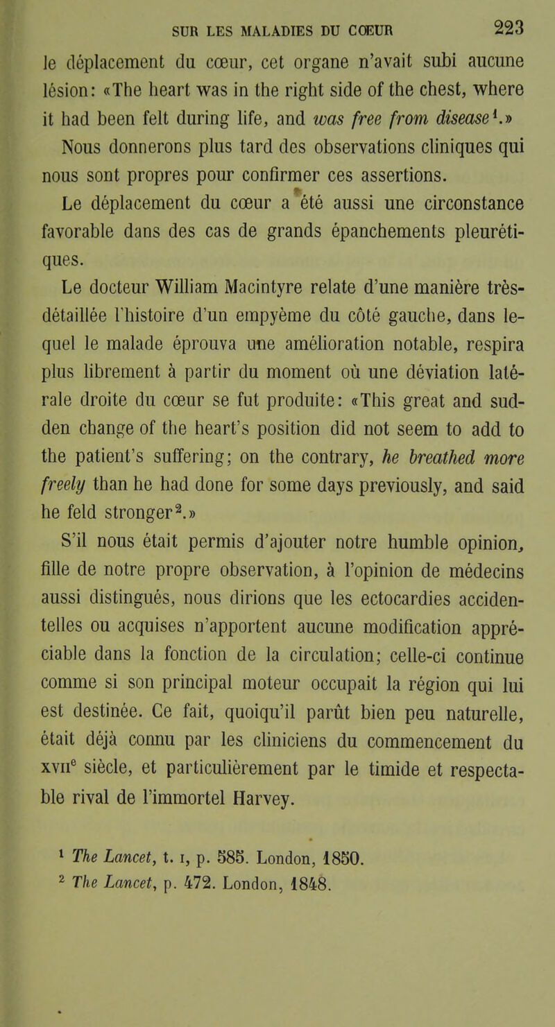 ]e déplacement du cœur, cet organe n'avait subi aucune lésion: «The heart was in the right side of the chest, where it had been felt during life, and was free from diseaseKi> Nous donnerons plus tard des observations cliniques qui nous sont propres pour confirmer ces assertions. Le déplacement du cœur a*été aussi une circonstance favorable dans des cas de grands épanchements pleuréti- ques. Le docteur William Macintyre relate d'une manière très- détaillée l'histoire d'un empyème du côté gauche, dans le- quel le malade éprouva une amélioration notable, respira plus librement à partir du moment où une déviation laté- rale droite du cœur se fut produite: «This great and sud- den change of the heart's position did not seem to add to the patient's suffering; on the contrary, he breathed more freely than he had done for some days previously, and said he feld stronger^.» S'il nous était permis d'ajouter notre humble opinion^ fille de notre propre observation, à l'opinion de médecins aussi distingués, nous dirions que les ectocardies acciden- telles ou acquises n'apportent aucune modification appré- ciable dans la fonction de la circulation; celle-ci continue comme si son principal moteur occupait la région qui lui est destinée. Ce fait, quoiqu'il parût bien peu naturelle, était déjà connu par les chniciens du commencement du xvn^ siècle, et particulièrement par le timide et respecta- ble rival de l'immortel Harvey. 1 The Lancet, 1.1, p. 585. London, 1850. 2 The Lancet, p. 472. London, 1848.