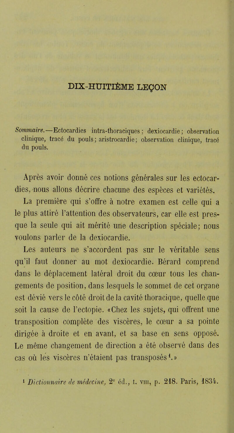 DIX-HUITIÈME LEÇON Sommaire.—Ectocardies intra-thoraciques ; dexiocardie; observation clinique, tracé du pouls ; aristrocardie ; observation clinique, tracé du pouls. Après avoir donné ces notions générales sur les ectocar- dies, nous allons décrire chacune des espèces et variétés. La première qui s'offre à notre examen est celle qui a le plus attiré l'attention des observateurs, car elle est pres- que la seule qui ait mérité une description spéciale; nous voulons parler de la dexiocardie. Les auteurs ne s'accordent pas sur le véritable sens qu'il faut donner au mot dexiocardie. Bérard comprend dans le déplacement latéral droit du cœur tous les chan- gements de position, dans lesquels le sommet de cet organe est dévié vers le côté droit de la cavité thoracique, quelle que soit la cause de l'ectopie. «Chez les sujets, qui offrent une transposition complète des viscères, le cœur a sa pointe dirigée à droite et en avant, et sa base en sens opposé. Le même changement de direction a été observé dans des cas où les viscères n'étaient pas transposés*.»