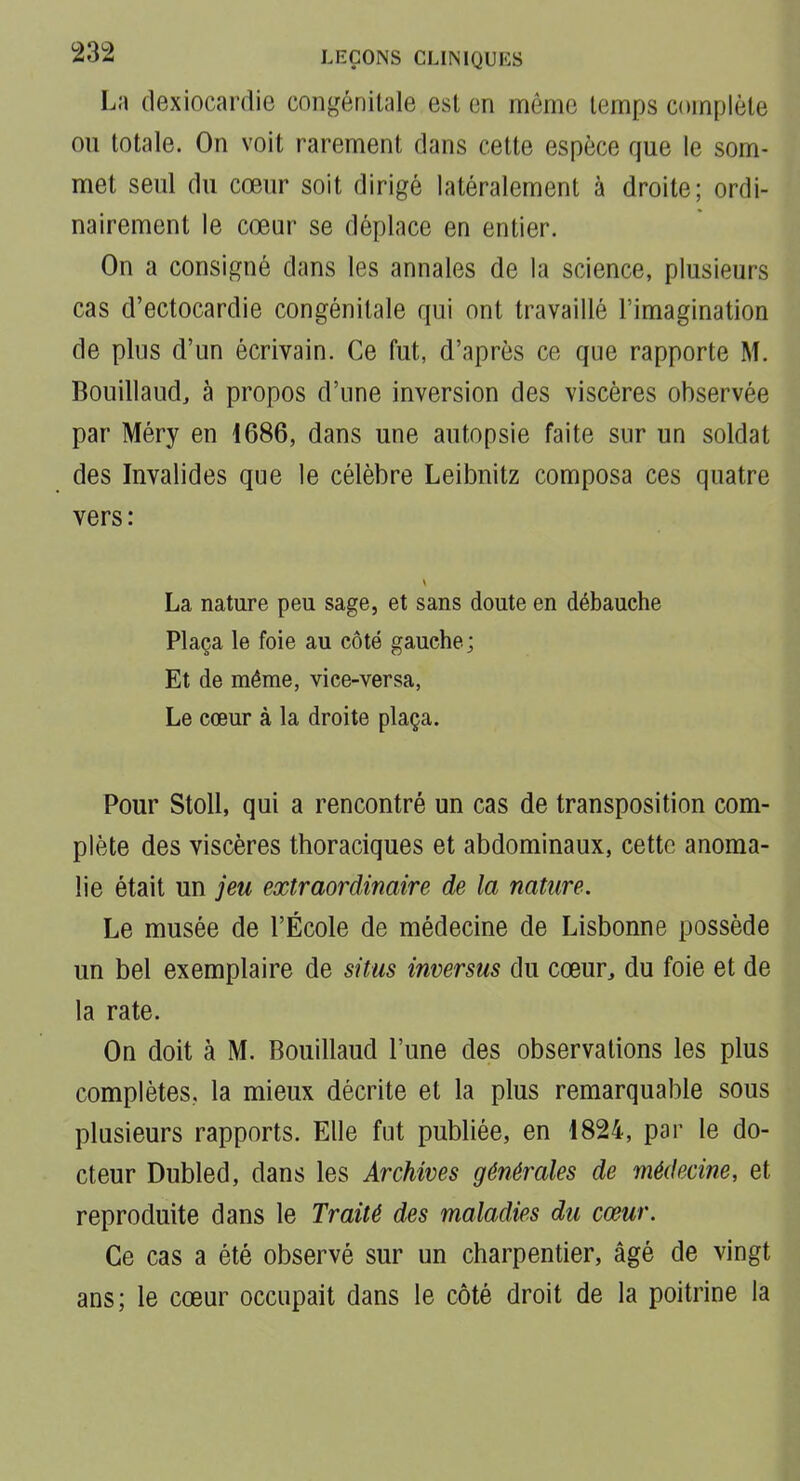 La (lexiocardie congénitale est en môme temps complète ou totale. On voit rarement dans cette espèce que le som- met seul du cœur soit dirigé latéralement à droite; ordi- nairement le cœur se déplace en entier. On a consigné dans les annales de la science, plusieurs cas d'ectocardie congénitale qui ont travaillé l'imagination de plus d'un écrivain. Ce fut, d'après ce que rapporte M. Bouillaud, à propos d'une inversion des viscères observée par Méry en 1686, dans une autopsie faite sur un soldat des Invalides que le célèbre Leibnitz composa ces quatre vers : La nature peu sage, et sans doute en débauche Plaça le foie au côté gauche; Et de même, viee-versa. Le cœur à la droite plaça. Pour Stoll, qui a rencontré un cas de transposition com- plète des viscères thoraciques et abdominaux, cette anoma- lie était un jeu extraordinaire de la nature. Le musée de l'École de médecine de Lisbonne possède un bel exemplaire de situs inversus du cœur, du foie et de la rate. On doit à M. Bouillaud l'une des observations les plus complètes, la mieux décrite et la plus remarquable sous plusieurs rapports. Elle fut publiée, en 1824, par le do- cteur Dubled, dans les Archives générales de médecine, et reproduite dans le Traité des maladies du cœur. Ce cas a été observé sur un charpentier, âgé de vingt ans; le cœur occupait dans le côté droit de la poitrine la