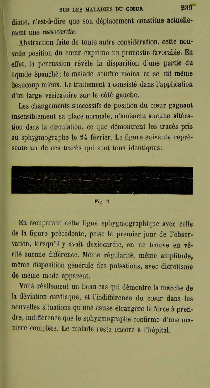 diane, c'est-à-dire que son déplacement constitue actuelle- ment une mésocardie. Abstraction faite de toute autre considération, cette nou- Telle position du cœur exprime un pronostic favorable. En effet, la percussion révèle la disparition d'une partie du liquide épanché; le malade souffre moins et se dit même beaucoup mieux. Le traitement a consisté dans l'application d'an large vésicatoire sur le côté gauche. Les changements successifs de position du cœur gagnant insensiblement sa place normale, n'amènent aucune altéra- tion dans la circulation, ce que démontrent les tracés pris au sphygmographe le ^24 février. La figure suivante repré- sente un de ces tracés qui sont tous identiques: Fig. 2 En comparant cette ligne sphygmographique avec celle de la figure précédente, prise le premier jour de l'obser- vation, lorsqu'il y avait dexiocardie, on ne trouve en vé- rité aucune différence. Même régularité, même amplitude, même disposition générale des pulsations, avec dicrotisme de même mode apparent. Voilà réellement un beau cas qui démontre la marche de la déviation cardiaque, et l'indifférence du cœur dans les nouvelles situations qu'une cause étrangère le force à pren- dre, indifférence que le sphygmographe confirme d'une ma- nière complète. Le malade resta encore à l'hôpital.