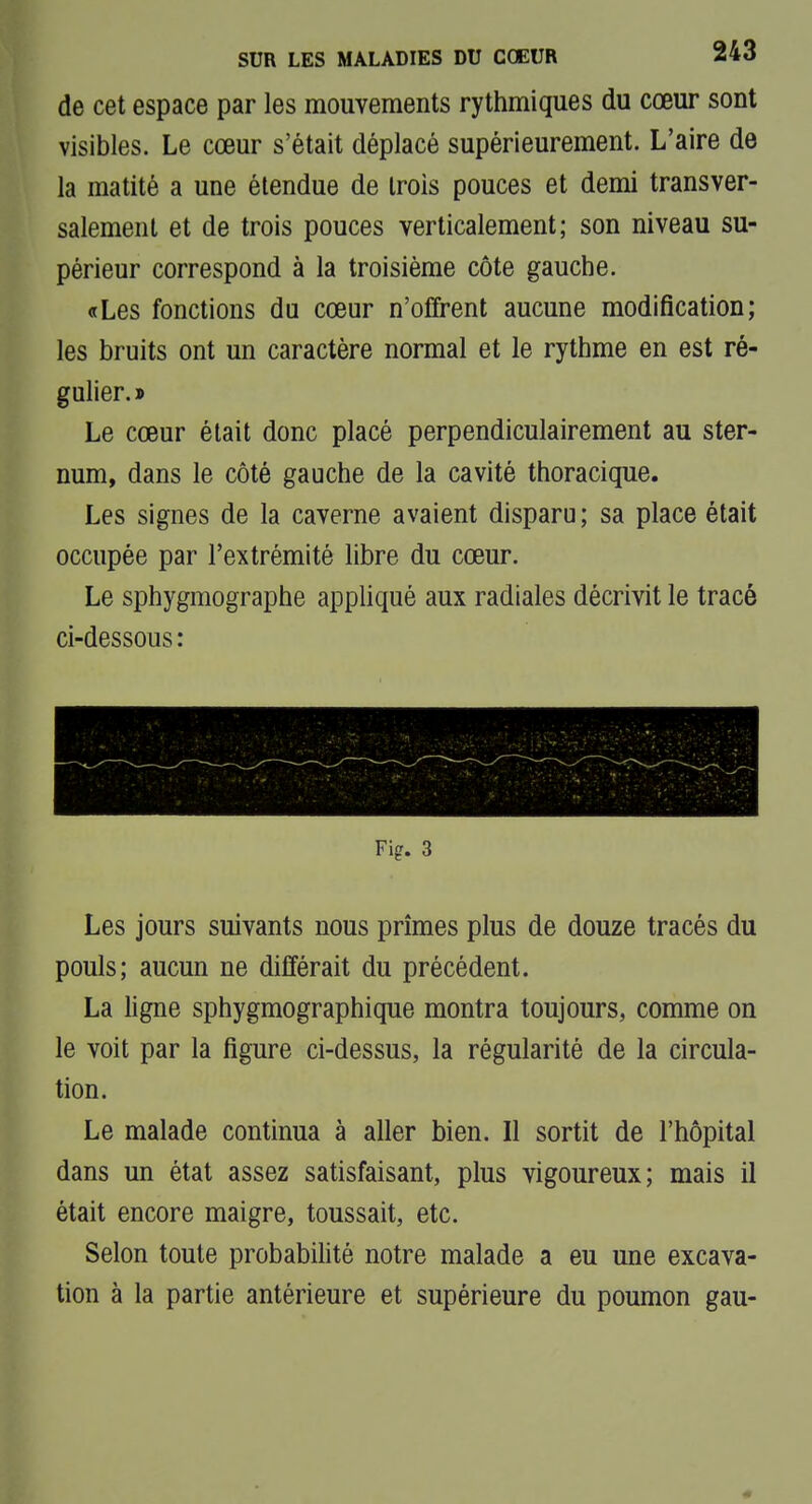 de cet espace par les mouvements rythmiques du cœur sont visibles. Le cœur s'était déplacé supérieurement. L'aire de la matité a une étendue de trois pouces et demi transver- salement et de trois pouces verticalement; son niveau su- périeur correspond à la troisième côte gauche. «Les fonctions du cœur n'offrent aucune modification; les bruits ont un caractère normal et le rythme en est ré- gulier.» Le cœur était donc placé perpendiculairement au ster- num, dans le côté gauche de la cavité thoracique. Les signes de la caverne avaient disparu; sa place était occupée par l'extrémité libre du cœur. Le sphygmographe appliqué aux radiales décrivit le tracé ci-dessous : Fig. 3 Les jours suivants nous prîmes plus de douze tracés du pouls; aucun ne différait du précédent. La ligne sphygmographique montra toujours, comme on le voit par la figure ci-dessus, la régularité de la circula- tion. Le malade continua à aller bien. 11 sortit de l'hôpital dans un état assez satisfaisant, plus vigoureux; mais il était encore maigre, toussait, etc. Selon toute probabilité notre malade a eu une excava- tion à la partie antérieure et supérieure du poumon gau-