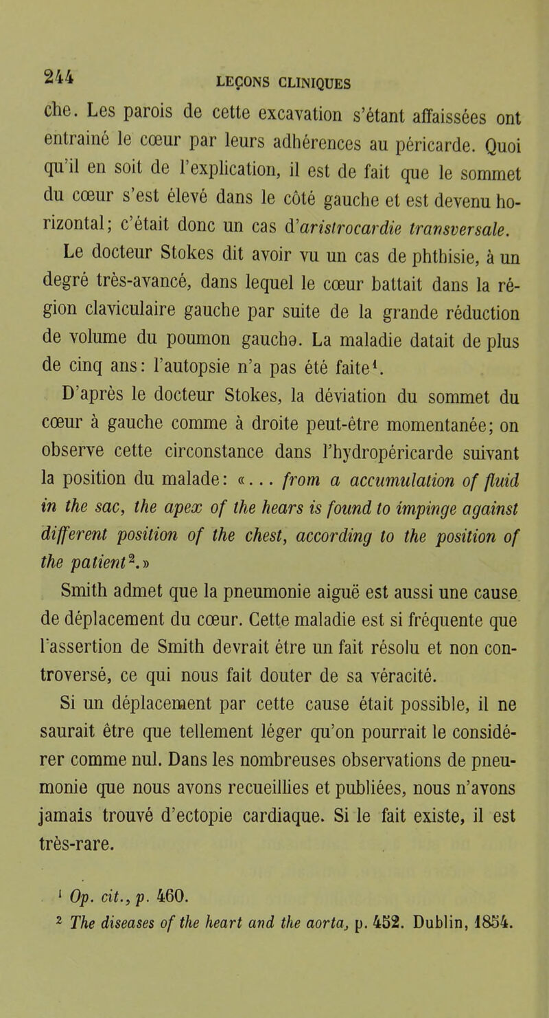 che. Les parois de cette excavation s'étant affaissées ont entrainé le cœur par leurs adhérences au péricarde. Quoi qu'il en soit de l'explication, il est de fait que le sommet du cœur s'est élevé dans le côté gauche et est devenu ho- rizontal; c'était donc un cas d'arisirocardie transversale. Le docteur Stokes dit avoir vu un cas de phthisie, à un degré très-avancé, dans lequel le cœur battait dans la ré- gion claviculaire gauche par suite de la grande réduction de volume du poumon gauche, La maladie datait de plus de cinq ans: l'autopsie n'a pas été faite*. D'après le docteur Stokes, la déviation du sommet du cœur à gauche comme à droite peut-être momentanée; on observe cette circonstance dans l'hydropéricarde suivant la position du malade : «... from a accumulation of fluid in the sac, the apex of the hears is found to impinge against différent position of the chest, according to the position of the pa tient ^.^ Smith admet que la pneumonie aiguë est aussi une cause de déplacement du cœur. Cette maladie est si fréquente que l'assertion de Smith devrait être un fait résolu et non con- troversé, ce qui nous fait douter de sa véracité. Si un déplacement par cette cause était possible, il ne saurait être que tellement léger qu'on pourrait le considé- rer comme nul. Dans les nombreuses observations de pneu- monie que nous avons recueillies et publiées, nous n'avons jamais trouvé d'ectopie cardiaque. Si le fait existe, il est très-rare. ' Op. cit., p. 460. ^ The diseases of the heart and the aorta, p. 452. Dublin, 1854.