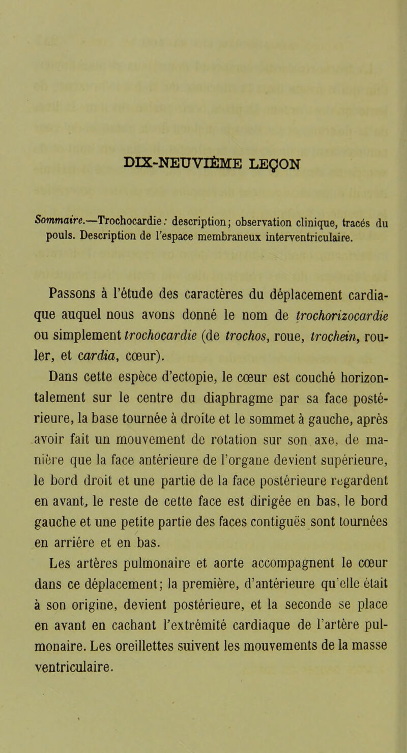 DIX-NEUVIÈME LEÇON Sommaire.—Trochocardie; description; observation clinique, tracés du pouls. Description de l'espace membraneux interventriculaire. Passons à l'étude des caractères du déplacement cardia- que auquel nous avons donné le nom de trochorizocardie ou simplement trochocardie (de trochos, roue, trochein, rou- ler, et cardia, cœur). Dans cette espèce d'ectopie, le cœur est couché horizon- talement sur le centre du diaphragme par sa face posté- rieure, la base tournée à droite et le sommet à gauche, après avoir fait un mouvement de rotation sur son axe, de ma- nière que la face antérieure de l'organe devient supérieure, le bord droit et une partie de la face postérieure regardent en avant, le reste de cette face est dirigée en bas, le bord gauche et une petite partie des faces contiguës sont tournées en arriére et en bas. Les artères pulmonaire et aorte accompagnent le cœur dans ce déplacement; la première, d'antérieure qu'elle était à son origine, devient postérieure, et la seconde se place en avant en cachant l'extrémité cardiaque de l'artère pul- monaire. Les oreillettes suivent les mouvements de la masse ventriculaire.