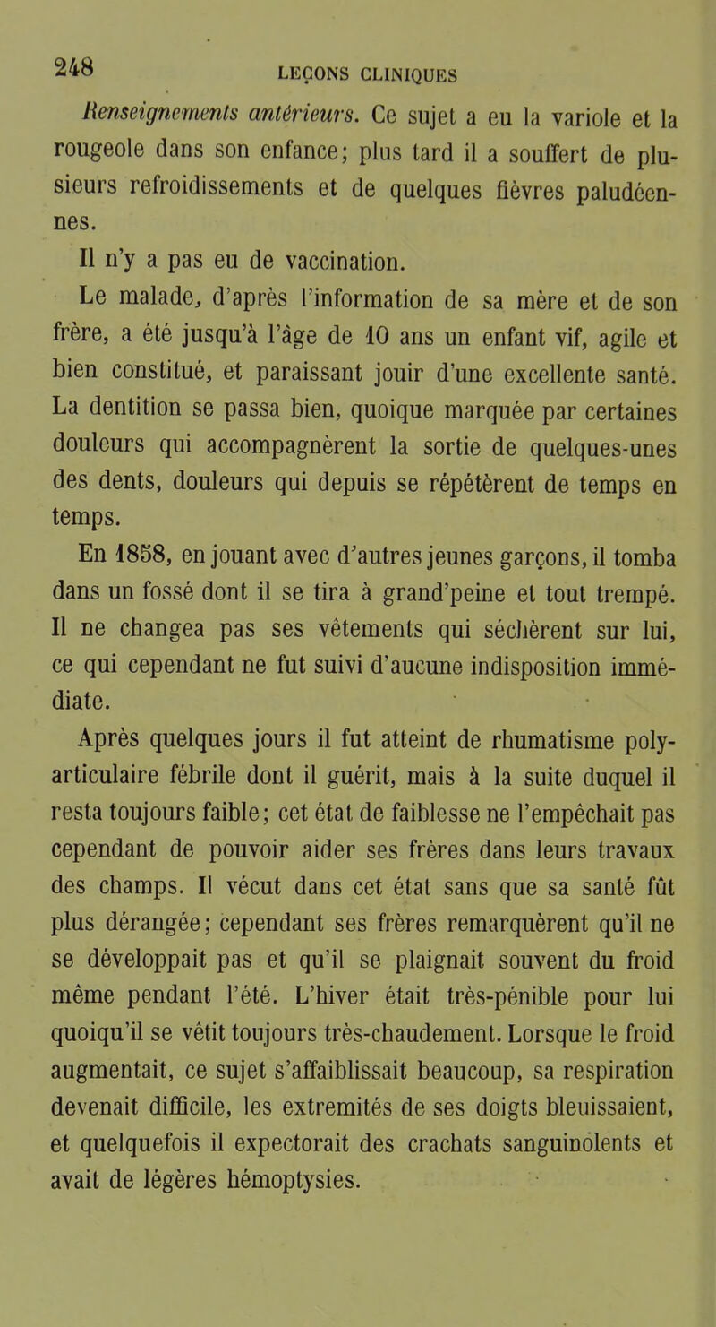 Renseignements antérieurs. Ce sujet a eu la variole et la rougeole dans son enfance; plus tard il a souffert de plu- sieurs refroidissements et de quelques fièvres paludéen- nes. Il n'y a pas eu de vaccination. Le malade, d'après l'information de sa mère et de son frère, a été jusqu'à l'âge de 10 ans un enfant vif, agile et bien constitué, et paraissant jouir d'une excellente santé. La dentition se passa bien, quoique marquée par certaines douleurs qui accompagnèrent la sortie de quelques-unes des dents, douleurs qui depuis se répétèrent de temps en temps. En 1858, en jouant avec d'autres jeunes garçons, il tomba dans un fossé dont il se tira à grand'peine et tout trempé. Il ne changea pas ses vêtements qui séchèrent sur lui, ce qui cependant ne fut suivi d'aucune indisposition immé- diate. Après quelques jours il fut atteint de rhumatisme poly- articulaire fébrile dont il guérit, mais à la suite duquel il resta toujours faible; cet état de faiblesse ne l'empêchait pas cependant de pouvoir aider ses frères dans leurs travaux des champs. Il vécut dans cet état sans que sa santé fût plus dérangée ; cependant ses frères remarquèrent qu'il ne se développait pas et qu'il se plaignait souvent du froid même pendant l'été. L'hiver était très-pénible pour lui quoiqu'il se vêtit toujours très-chaudement. Lorsque le froid augmentait, ce sujet s'affaibhssait beaucoup, sa respiration devenait difficile, les extrémités de ses doigts bleuissaient, et quelquefois il expectorait des crachats sanguinolents et avait de légères hémoptysies.