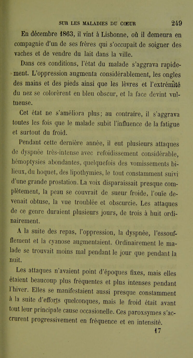 En décembre 1863, il vint à Lisbonne, oh il demeura en compagnie d'un de ses frères qui s'occupait de soigner des vaches et de vendre du lait dans la ville. Dans ces conditions, Tétat du malade s'aggrava rapide- ment. L'oppression augmenta considérablement, les ongles des mains et des pieds ainsi que les lèvres et l'extrém'ité du nez se colorèrent en bleu obscur, et la face devint vul- tueuse. Cet état ne s'améliora plus; au contraire, il s'aggrava toutes les fois que le malade subit l'influence de la fatigue et surtout du froid. Pendant cette dernière année, il eut plusieurs attaques de dyspnée très-intense avec refoidissement considérable, hémoptysies abondantes, quelquefois des vomissements bi- Meux, du hoquet, des lipothymies, le tout constamment suivi d'une grande prostation. La voix disparaissait presque com- plètement, la peau se couvrait de sueur froide, l'ouïe de- venait obtuse, la vue troublée et obscurcie. Les attaques de ce genre duraient plusieurs jours, de trois à huit ordi- nairement. A la suite des repas, l'oppression, la dyspnée, l'essouf- flement et la cyanose augmentaient. Ordinairement le ma- lade se trouvait moins mal pendant le jour que pendant la nuit. Les attaques n'avaient point d'époques fixes, mais elles étaient beaucoup plus fréquentes et plus intenses pendant l'hiver. Elles se manifestaient aussi presque constamment à la suite d'efl^orts quelconques, mais le froid était avant tout leur principale cause occasionelle. Ces paroxsymes s'ac- crurent progressivement en fréquence et en intensité. 17