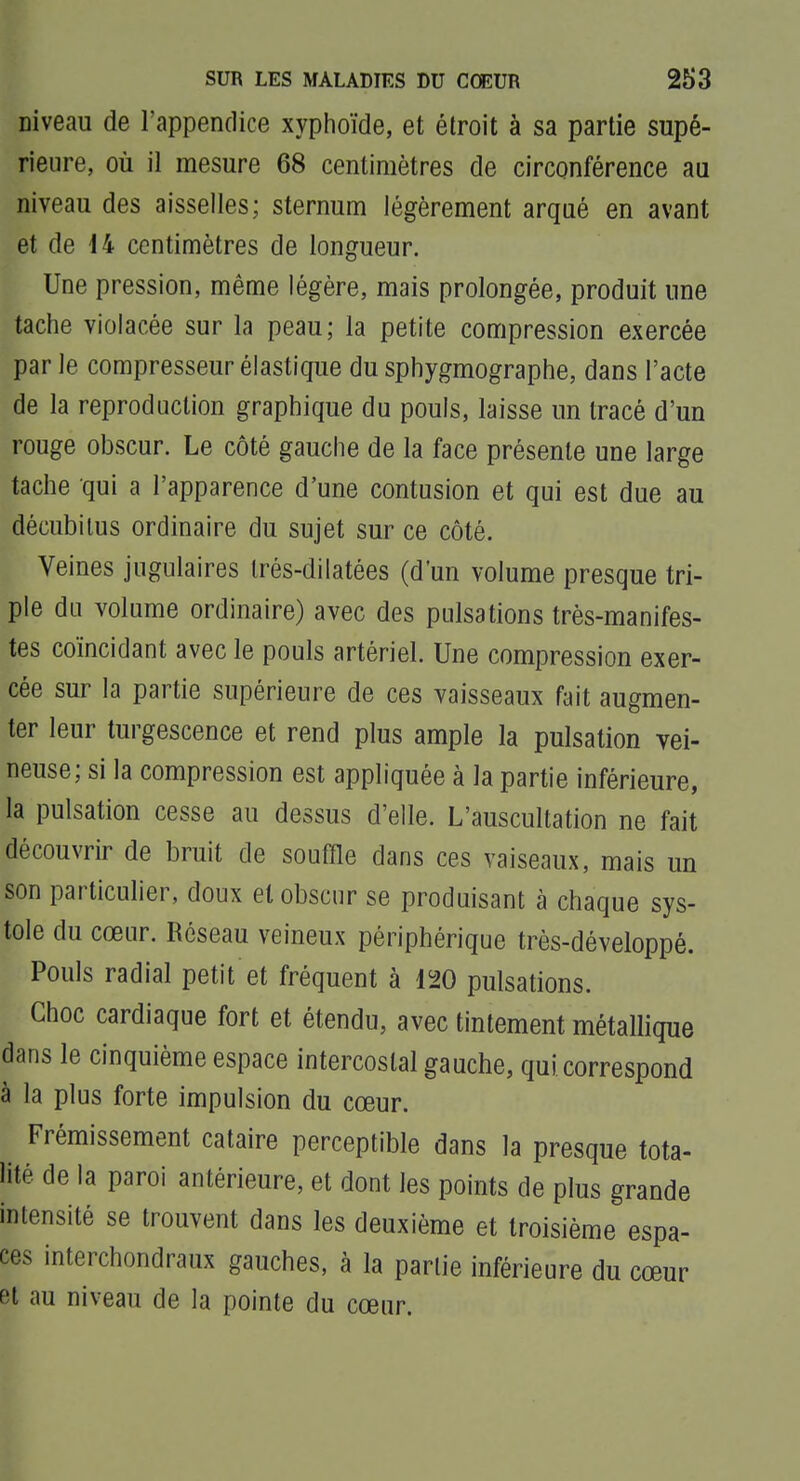 niveau de l'appenflice xyphoïde, et étroit à sa partie supé- rieure, où il mesure 68 centimètres de circonférence au niveau des aisselles; sternum légèrement arqué en avant et de M centimètres de longueur. Une pression, même légère, mais prolongée, produit une tache violacée sur la peau; la petite compression exercée par le compresseur élastique du sphygmographe, dans l'acte de la reproduction graphique du pouls, laisse un tracé d'un rouge obscur. Le côté gauche de la face présente une large tache qui a l'apparence d'une contusion et qui est due au décubilus ordinaire du sujet sur ce côté. Veines jugulaires Irés-dilatées (d'un volume presque tri- ple du volume ordinaire) avec des pulsations très-manifes- tes coïncidant avec le pouls artériel. Une compression exer- cée sur la partie supérieure de ces vaisseaux fait augmen- ter leur turgescence et rend plus ample la pulsation vei- neuse; si la compression est appliquée à la partie inférieure, la pulsation cesse au dessus d'elle. L'auscultation ne fait découvrir de bruit de souffle dans ces vaiseaux, mais un son particulier, doux et obscur se produisant à chaque sys- tole du cœur. Réseau veineux périphérique très-développé. Pouls radial petit et fréquent à 120 pulsations. Choc cardiaque fort et étendu, avec tintement métallique dans le cinquième espace intercostal gauche, qui correspond à la plus forte impulsion du cœur. Frémissement cataire perceptible dans la presque tota- lité de la paroi antérieure, et dont les points de plus grande intensité se trouvent dans les deuxième et troisième espa- ces interchondraux gauches, à la partie inférieure du cœur et au niveau de la pointe du cœur.