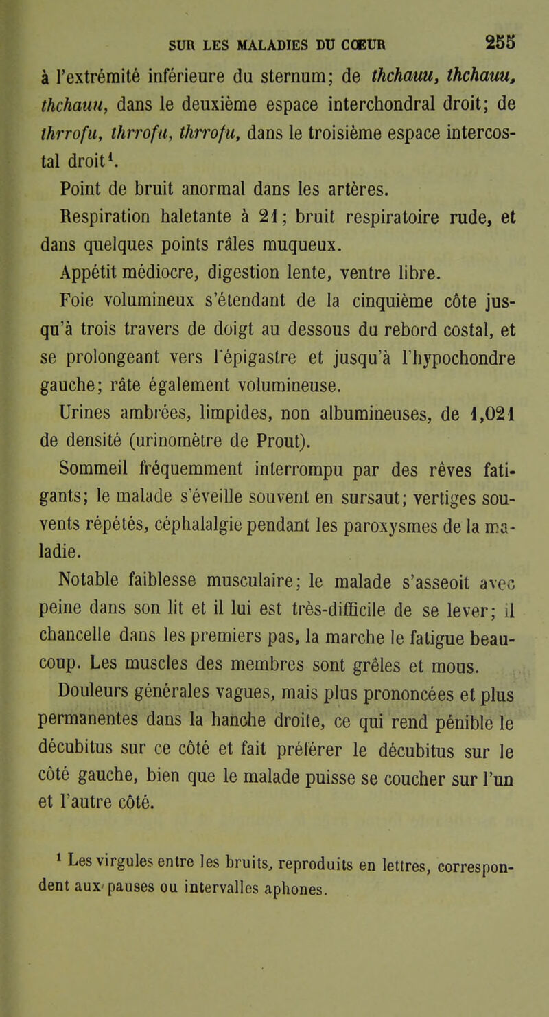 à l'extrémité inférieure du sternum; de thchauu, thchauu, thchatm, dans le deuxième espace interchondral droit; de thrrofu, thrrofu, thrrofu, dans le troisième espace intercos- tal droit*. Point de bruit anormal dans les artères. Respiration haletante à 21; bruit respiratoire rude, et dans quelques points râles muqueux. Appétit médiocre, digestion lente, ventre libre. Foie volumineux s'étendant de la cinquième côte jus- qu'à trois travers de doigt au dessous du rebord costal, et se prolongeant vers 1 epigastre et jusqu'à l'hypochondre gauche; râte également volumineuse. Urines ambrées, limpides, non aibumineuses, de 1,021 de densité (urinomètre de Prout). Sommeil fréquemment interrompu par des rêves fati- gants; le malade s'éveille souvent en sursaut; vertiges sou- vents répétés, céphalalgie pendant les paroxysmes de la ma- ladie. Notable faiblesse musculaire; le malade s'asseoit avec peine dans son lit et il lui est très-difficile de se lever; il chancelle dans les premiers pas, la marche le fatigue beau- coup. Les muscles des membres sont grêles et mous. Douleurs générales vagues, mais plus prononcées et plus permanentes dans la hanolie droite, ce qui rend pénible le décubitus sur ce côté et fait préférer le décubitus sur le côté gauche, bien que le malade puisse se coucher sur l'un et l'autre côté. 1 Les virgules entre les bruits, reproduits en lettres, correspon- dent aux'pauses ou intervalles aphones.