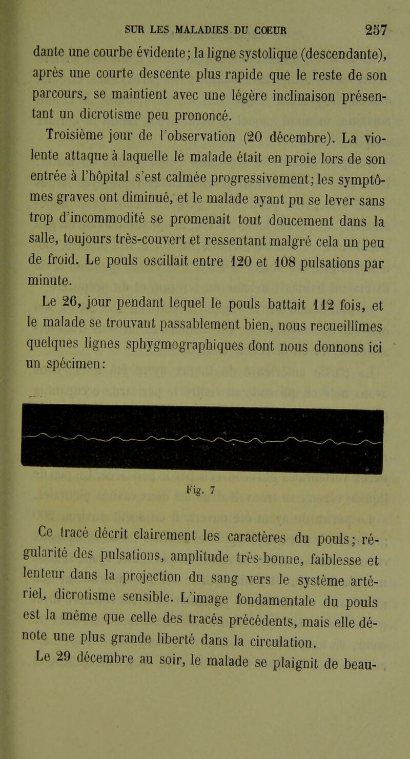 dante une courbe évidente; la ligne systolique (descendante), après une courte descente plus rapide que le reste de son parcours, se maintient avec une légère inclinaison présen- tant un dicrotisme peu prononcé. Troisième jour de l'observation (20 décembre). La vio- lente attaque à laquelle le malade était en proie lors de son entrée à l'hôpital s'est calmée progressivement; les symptô- mes graves ont diminué, et le malade ayant pu se lever sans trop d'incommodité se promenait tout doucement dans la salle, toujours très-couvert et ressentant malgré cela un peu de froid. Le pouls oscillait entre 120 et 108 pulsations par minute. Le 26, jour pendant lequel le pouls battait 112 fois, et le malade se trouvant passablement bien, nous recueillîmes quelques lignes sphygmographiques dont nous donnons ici un spécimen: Ce tracé décrit clairement les caractères du pouls; ré- gularité des pulsations, amplitude très-bonne, faiblesse et lenteur dans la projection du sang vers le système arté- riel dicrotisme sensible. L'image fondamentale du pouls est la même que celle des tracés précédents, mais elle dé- note une plus grande liberté dans la circulation. Le 29 décembre au soir, le malade se plaignit de beau-