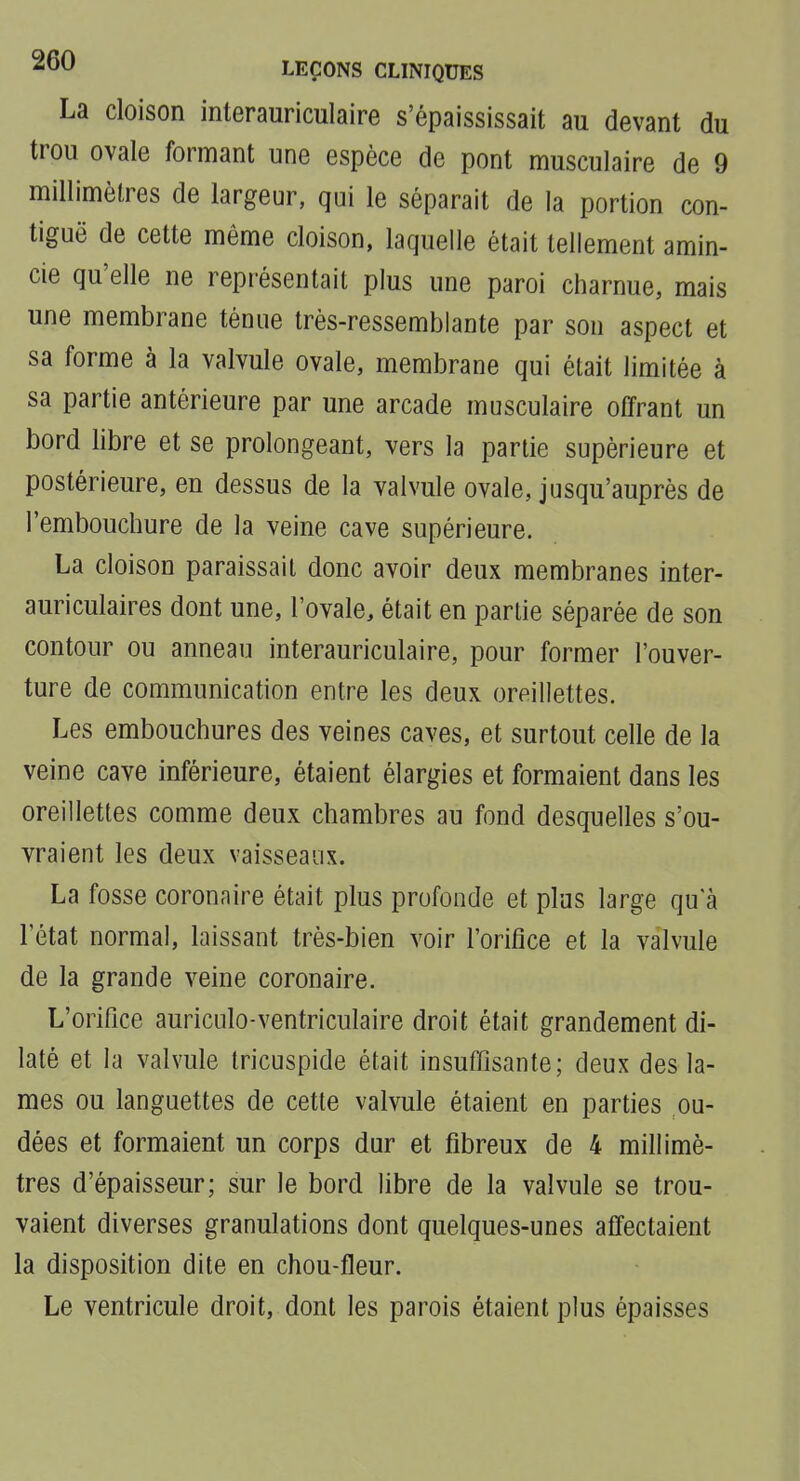 La cloison interauriculaire s'épaississait au devant du trou ovale formant une espèce de pont musculaire de 9 millimètres de largeur, qui le séparait de la portion con- tiguë de cette même cloison, laquelle était tellement amin- cie qu'elle ne représentait plus une paroi charnue, mais une membrane ténue très-ressemblante par son aspect et sa forme à la valvule ovale, membrane qui était limitée à sa partie antérieure par une arcade musculaire offrant un bord libre et se prolongeant, vers la partie supérieure et postérieure, en dessus de la valvule ovale, jusqu'auprès de l'embouchure de la veine cave supérieure. La cloison paraissait donc avoir deux membranes inter- auriculaires dont une, l'ovale, était en partie séparée de son contour ou anneau interauriculaire, pour former l'ouver- ture de communication entre les deux oreillettes. Les embouchures des veines caves, et surtout celle de la veine cave inférieure, étaient élargies et formaient dans les oreillettes comme deux chambres au fond desquelles s'ou- vraient les deux vaisseaux. La fosse coronaire était plus profonde et plus large qu a l'état normal, laissant très-bien voir l'orifice et la valvule de la grande veine coronaire. L'orifice auriculo-ventriculaire droit était grandement di- laté et la valvule tricuspide était insuffisante; deux des la- mes ou languettes de cette valvule étaient en parties on- dées et formaient un corps dur et fibreux de 4 millimè- tres d'épaisseur; sur le bord libre de la valvule se trou- vaient diverses granulations dont quelques-unes affectaient la disposition dite en chou-fleur. Le ventricule droit, dont les parois étaient plus épaisses