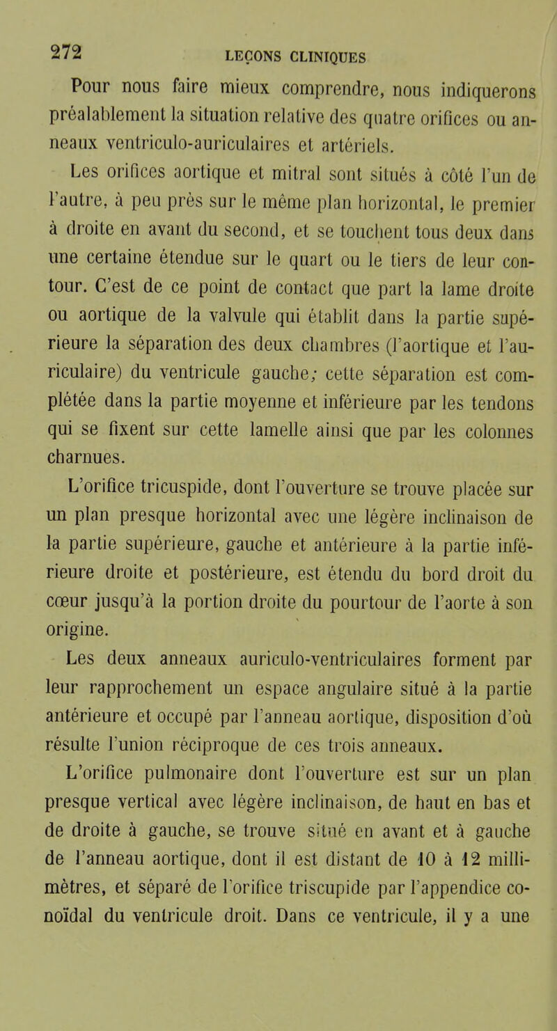 Pour nous faire mieux comprendre, nous indiquerons préalablement la situation relative des quatre orifices ou an- neaux ventriculo-auriculaires et artériels. Les orifices aortique et mitral sont situés à côté l'un de l'autre, à peu près sur le même plan horizontal, le premier à droite en avant du second, et se touclient tous deux dans une certaine étendue sur le quart ou le tiers de leur con- tour. C'est de ce point de contact que part la lame droite ou aortique de la valvule qui établit dans la partie supé- rieure la séparation des deux chambres (l'aortique et l'au- riculaire) du ventricule gauche; cette séparation est com- plétée dans la partie moyenne et inférieure par les tendons qui se fixent sur cette lamelle ainsi que par les colonnes charnues. L'orifice tricuspide, dont l'ouverture se trouve placée sur un plan presque horizontal avec une légère inclinaison de la partie supérieure, gauche et antérieure à la partie infé- rieure droite et postérieure, est étendu du bord droit du cœur jusqu'à la portion droite du pourtour de l'aorte à son origine. Les deux anneaux auriculo-ventriculaires forment par leur rapprochement un espace angulaire situé à la partie antérieure et occupé par l'anneau aortique, disposition d'où résulte l'union réciproque de ces trois anneaux. L'orifice pulmonaire dont l'ouverture est sur un plan presque vertical avec légère inclinaison, de haut en bas et de droite à gauche, se trouve situé en avant et à gauche de l'anneau aortique, dont il est distant de 10 à 12 milli- mètres, et séparé de l'orifice triscupide par l'appendice co- noïdal du ventricule droit. Dans ce ventricule, il y a une