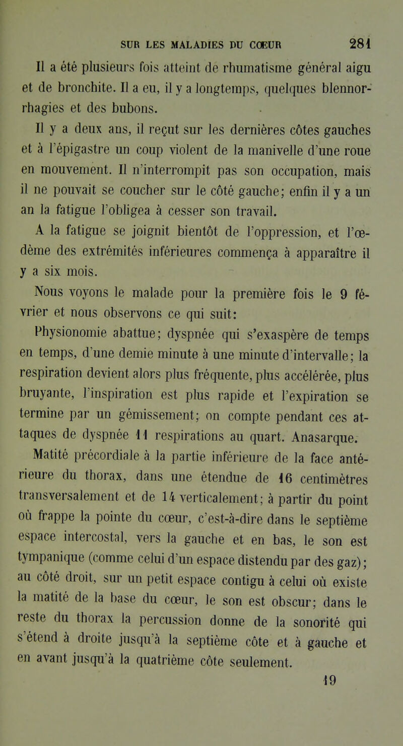 Il a été plusieurs fois atteint de rhumatisme général aigu et de bronchite. Il a eu, il y a longtemps, quelques blennor- rhagies et des bubons. Il y a deux ans, il reçut sur les dernières côtes gauches et à l'épigastre un coup violent de la manivelle d'une roue en mouvement. Il n'interrompit pas son occupation, mais il ne pouvait se coucher sur le côté gauche; enfin il y a un an la fatigue l'obligea à cesser son travail. A la fatigue se joignit bientôt de l'oppression, et l'œ- dème des extrémités inférieures commença à apparaître il y a six mois. Nous voyons le malade pour la première fois le 9 fé- vrier et nous observons ce qui suit: Physionomie abattue; dyspnée qui s'exaspère de temps en temps, d'une demie minute à une minute d'intervalle; la respiration devient alors plus fréquente, plus accélérée, plus bruyante, l'inspiration est plus rapide et l'expiration se termine par un gémissement; on compte pendant ces at- taques de dyspnée 11 respirations au quart. Anasarque. Matité précordiale à la partie inférieure de la face anté- rieure du thorax, dans une étendue de 16 centimètres transversalement et de 14 verticalement; à partir du point où frappe la pointe du cœur, c'est-à-dire dans le septième espace intercostal, vers la gauche et en bas, le son est tympanique (comme celui d'un espace distendu par des gaz) ; au côté droit, sur un petit espace contigu à celui où existe la matité de la base du cœur, le son est obscur; dans le reste du thorax la percussion donne de la sonorité qui s'étend à droite jusqu'à la septième côte et à gauche et en avant jusqu'à la quatrième côte seulement. 19