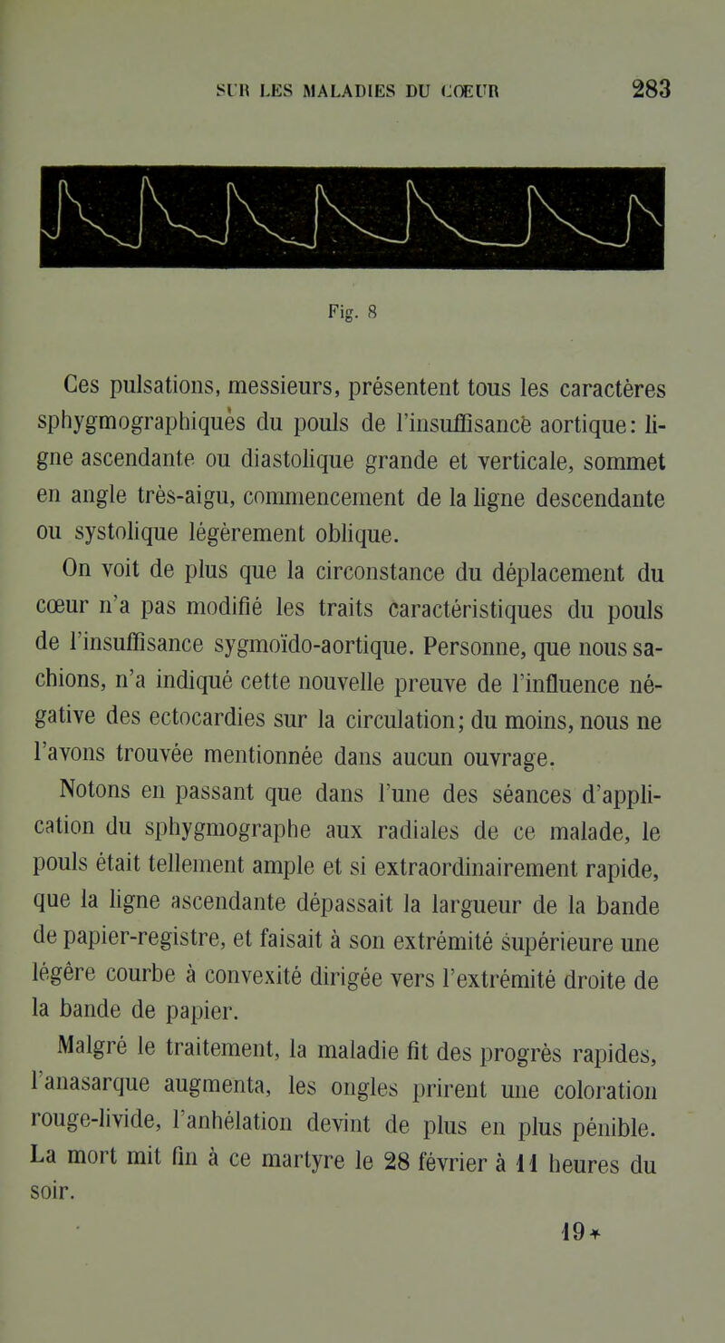 Fig. 8 Ces pulsations, messieurs, présentent tous les caractères sphygmographiquès du pouls de l'insuffisancè aortique: li- gne ascendante ou diastolique grande et verticale, sommet en angle très-aigu, commencement de la ligne descendante ou systolique légèrement oblique. On voit de plus que la circonstance du déplacement du cœur n'a pas modifié les traits caractéristiques du pouls de l'insuffisance sygmoïdo-aortique. Personne, que nous sa- chions, n'a indiqué cette nouvelle preuve de l'influence né- gative des ectocardies sur la circulation; du moins, nous ne l'avons trouvée mentionnée dans aucun ouvrage. Notons en passant que dans l'une des séances d'appli- cation du sphygmographe aux radiales de ce malade, le pouls était tellement ample et si extraordinairement rapide, que la ligne ascendante dépassait la largueur de la bande de papier-registre, et faisait à son extrémité supérieure une légère courbe à convexité dirigée vers l'extrémité droite de la bande de papier. Malgré le traitement, la maladie fit des progrès rapides, l'anasarque augmenta, les ongles prirent une coloration rouge-livide, l'anhélation devint de plus en plus pénible. La mort mit fin à ce martyre le 28 février à 11 heures du soir. 19^^