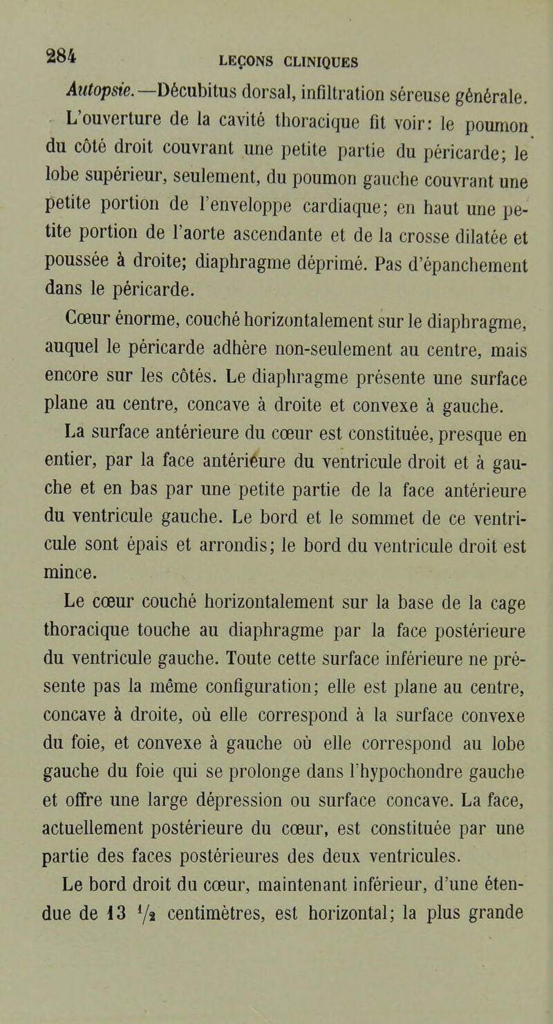 Autopsie.—Dëcuhitns dorsal, infiltration séreuse générale. L'ouverture de la cavité thoracique fit voir: le poumon du côté droit couvrant une petite partie du péricarde; le lobe supérieur, seulement, du poumon gauche couvrant une petite portion de l'enveloppe cardiaque; en haut une pe- tite portion de l'aorte ascendante et de la crosse dilatée et poussée à droite; diaphragme déprimé. Pas d'épanchement dans le péricarde. Cœur énorme, couché horizontalement sur le diaphragme, auquel le péricarde adhère non-seulement au centre, mais encore sur les côtés. Le diaphragme présente une surface plane au centre, concave à droite et convexe à gauche. La surface antérieure du cœur est constituée, presque en entier, par la face antériéure du ventricule droit et à gau- che et en bas par une petite partie de la face antérieure du ventricule gauche. Le bord et le sommet de ce ventri- cule sont épais et arrondis ; le bord du ventricule droit est mince. Le cœur couché horizontalement sur la base de la cage thoracique touche au diaphragme par la face postérieure du ventricule gauche. Toute cette surface inférieure ne pré- sente pas la même configuration; elle est plane au centre, concave à droite, où elle correspond à la surface convexe du foie, et convexe à gauche où elle correspond au lobe gauche du foie qui se prolonge dans l'hypochondre gauche et offre une large dépression ou surface concave. La face, actuellement postérieure du cœur, est constituée par une partie des faces postérieures des deux ventricules. Le bord droit du cœur, maintenant inférieur, d'une éten- due de i3 Yî centimètres, est horizontal; la plus grande