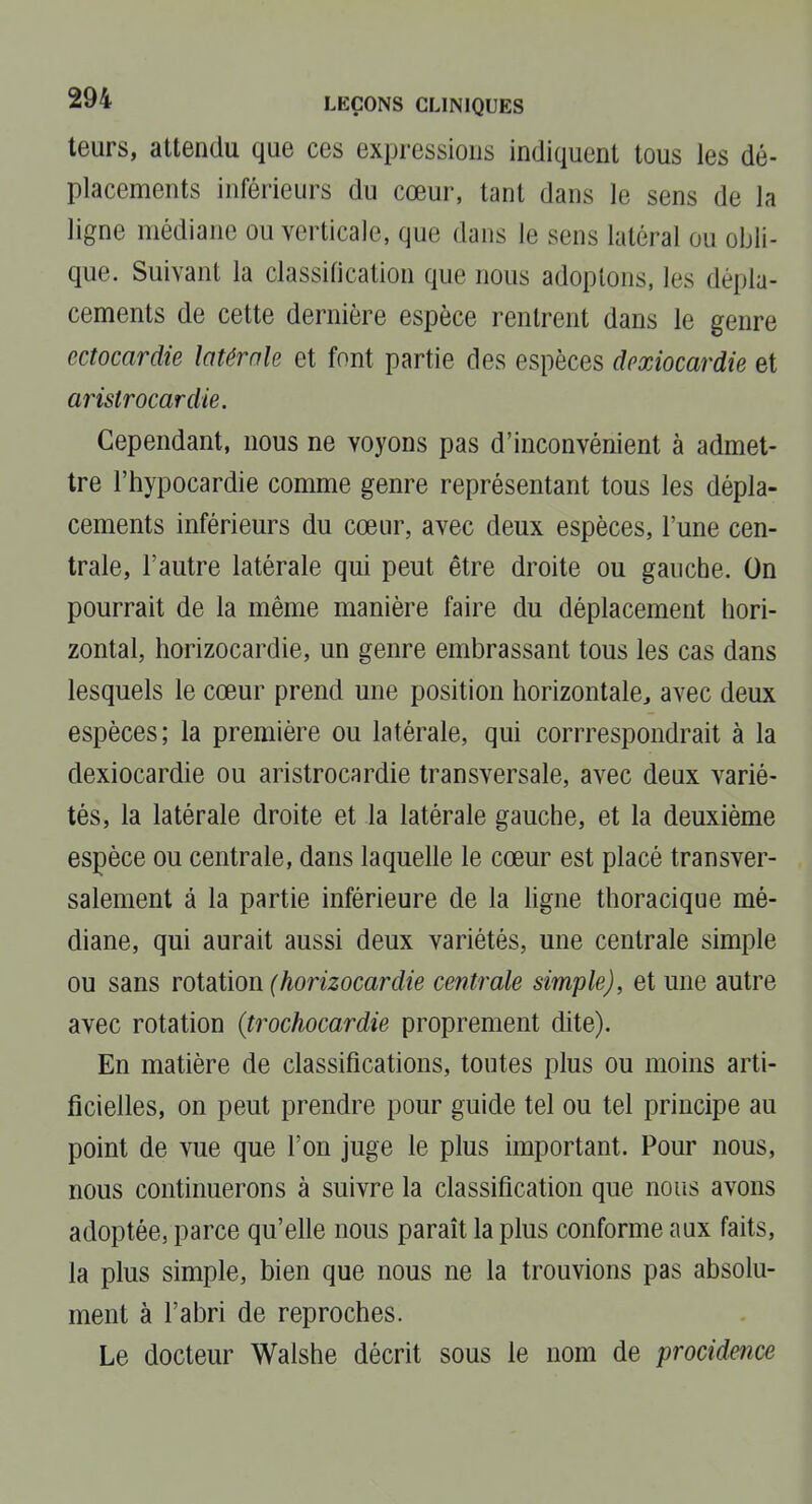 leurs, attendu que ces expressions indiquent tous les dé- placements inférieurs du cœur, tant dans le sens de la ligne médiane ou verticale, que dans le sens latéral ou obli- que. Suivant la classification que nous adoptons, les dépla- cements de cette dernière espèce rentrent dans le genre ectocardie latérale et font partie des espèces dcxiocardie et aiistrocardie. Cependant, nous ne voyons pas d'inconvénient à admet- tre l'hypocardie comme genre représentant tous les dépla- cements inférieurs du cœur, avec deux espèces, l'une cen- trale, l'autre latérale qui peut être droite ou gauche. On pourrait de la même manière faire du déplacement hori- zontal, horizocardie, un genre embrassant tous les cas dans lesquels le cœur prend une position horizontale, avec deux espèces; la première ou latérale, qui corrrespondrait à la dexiocardie ou aristrocardie transversale, avec deux varié- tés, la latérale droite et la latérale gauche, et la deuxième espèce ou centrale, dans laquelle le cœur est placé transver- salement à la partie inférieure de la ligne thoracique mé- diane, qui aurait aussi deux variétés, une centrale simple ou sans rotation (horizocardie centrale simple), et une autre avec rotation (trochocardie proprement dite). En matière de classifications, toutes plus ou moins arti- ficielles, on peut prendre pour guide tel ou tel principe au point de vue que l'on juge le plus important. Pour nous, nous continuerons à suivre la classification que nous avons adoptée, parce qu'elle nous paraît la plus conforme aux faits, la plus simple, bien que nous ne la trouvions pas absolu- ment à l'abri de reproches. Le docteur Walshe décrit sous le nom de procidence