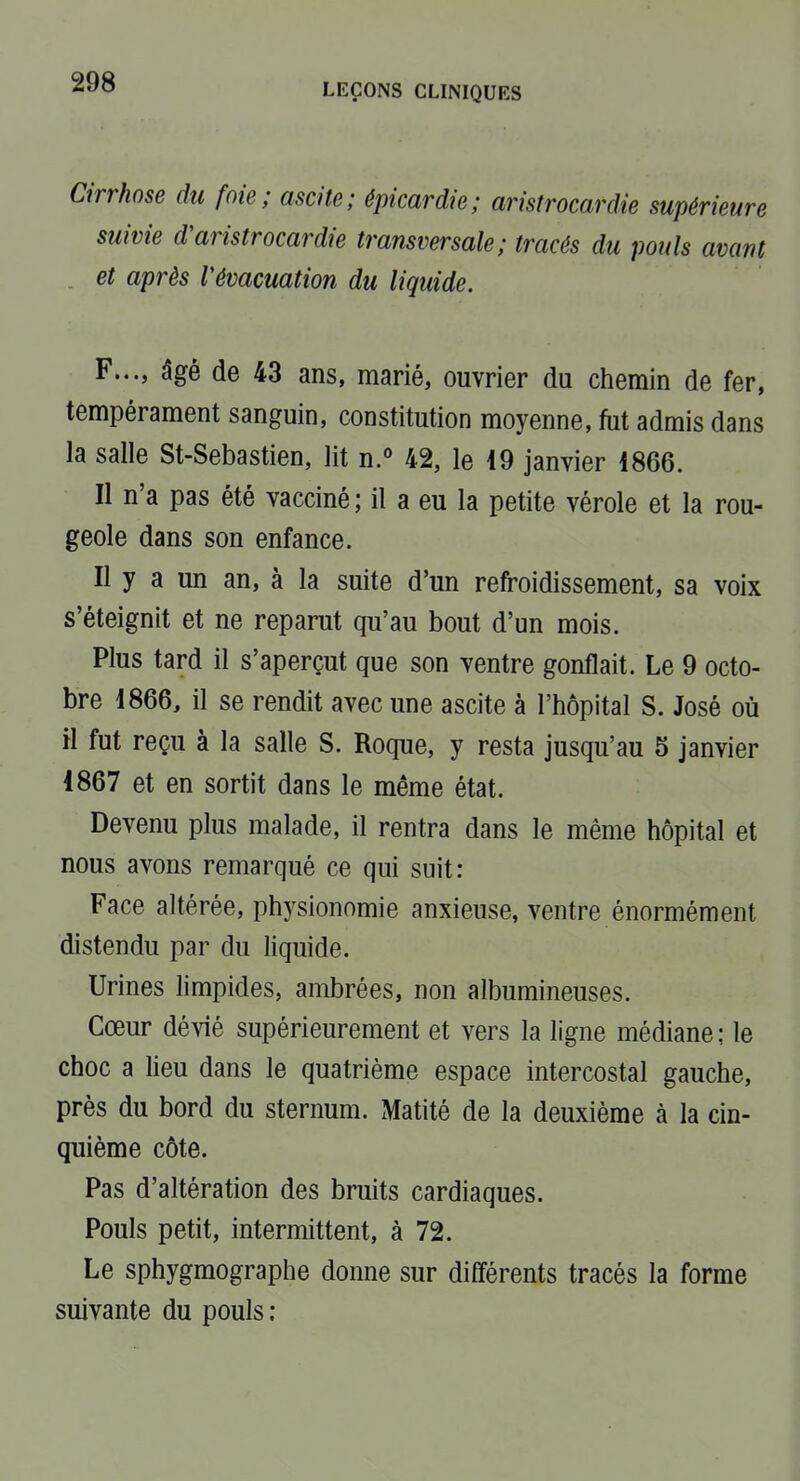 Cirrhose du foie; ascite; épicardie; aristrocardie supérieure suivie d'aristrocardie transversale; tracés du pouls avant et après Vévacuation du liquide. F..., âgé de 43 ans, marié, ouvrier du chemin de fer, tempérament sanguin, constitution moyenne, fut admis dans la salle St-Sebastien, lit n. 42, le 49 janvier 1866. Il n'a pas été vacciné; il a eu la petite vérole et la rou- geole dans son enfance. Il y a un an, à la suite d'un refroidissement, sa voix s'éteignit et ne reparut qu'au bout d'un mois. Plus tard il s'aperçut que son ventre gonflait. Le 9 octo- bre 1866, il se rendit avec une ascite à l'hôpital S. José où H fut reçu à la salle S. Roque, y resta jusqu'au 5 janvier 1867 et en sortit dans le même état. Devenu plus malade, il rentra dans le même hôpital et nous avons remarqué ce qui suit: Face altérée, physionomie anxieuse, ventre énormément distendu par du liquide. Urines limpides, ambrées, non albumineuses. Cœur dévié supérieurement et vers la ligne médiane; le choc a lieu dans le quatrième espace intercostal gauche, prés du bord du sternum. Matité de la deuxième à la cin- quième côte. Pas d'altération des bruits cardiaques. Pouls petit, intermittent, à 72. Le sphygmographe donne sur différents tracés la forme suivante du pouls ;