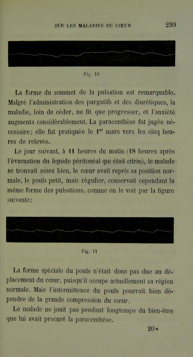 Fig. 10 La forme du sommet de la pulsation est remarquable. Malgré l'administration des purgatifs et des diurétiques, la maladie, loin de céder, ne fit que progresser, et l'anxiété augmenta considérablement. La paracenthèse fut jugée né- cessaire; elle fut pratiquée le l* mars vers les cinq heu- res de relevée. Le jour suivant^ à 11 heures du matin (18 heures après l'évacuation du liquide péritonéal qui était citrin), le malade se trouvait assez bien, le cœur avait repris sa position nor- male, le pouls petit, mais régulier, conservait cependant la même forme des pulsations, comme on le voit par la figure suivante : Fig. 11 La forme spéciale du pouls n'était donc pas due au dé- placement du cœur, puisqu'il occupe actuellement sa région normale. Mais l'intermittence du pouls pourrait bien dé- pendre de la grande compression du cœur. Le malade ne jouit pas pendant longtemps du bien-être que lui avait procuré la paracenthèse. 20 4^