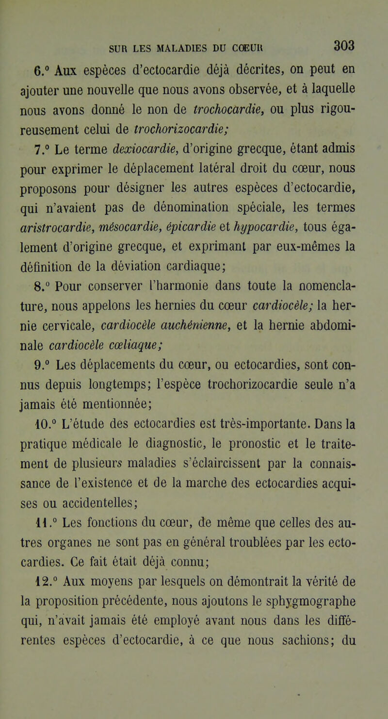 6.  Aux espèces d'ectocardie déjà décrites, on peut en ajouter une nouvelle que nous avons observée, et à laquelle nous avons donné le non de trochocardie, ou plus rigou- reusement celui de trochorizocardie; 7. ° Le terme dexiocardie, d'origine grecque, étant admis pour exprimer le déplacement latéral droit du cœur, nous proposons pour désigner les autres espèces d'ectocardie, qui n'avaient pas de dénomination spéciale, les termes aristrocardie, mésocardie, épicardie et hypocardie, tous éga- lement d'origine grecque, et exprimant par eux-mêmes la déûnition de la déviation cardiaque; 8. ° Pour conserver l'harmonie dans toute la nomencla- ture, nous appelons les hernies du cœur cardiocèle; la her- nie cervicale, cardiocèle auchénienne, et la hernie abdomi- nale cardiocèle cœliaque; 9. ° Les déplacements du cœur, ou ectocardies, sont con- nus depuis longtemps; l'espèce trochorizocardie seule n'a jamais été mentionnée; 10. ° L'étude des ectocardies est très-importante. Dans la pratique médicale le diagnostic, le pronostic et le traite- ment de plusieurs maladies s'éclaircissent par la connais- sance de l'existence et de la marche des ectocardies acqui- ses ou accidentelles; U.° Les fonctions du cœur, de même que celles des au- tres organes ne sont pas en général troublées par les ecto- cardies. Ce fait était déjà connu; 12.° Aux moyens par lesquels on démontrait la vérité de la proposition précédente, nous ajoutons le sphygmographe qui, n'avait jamais été employé avant nous dans les diffé- rentes espèces d'ectocardie, à ce que nous sachions; du