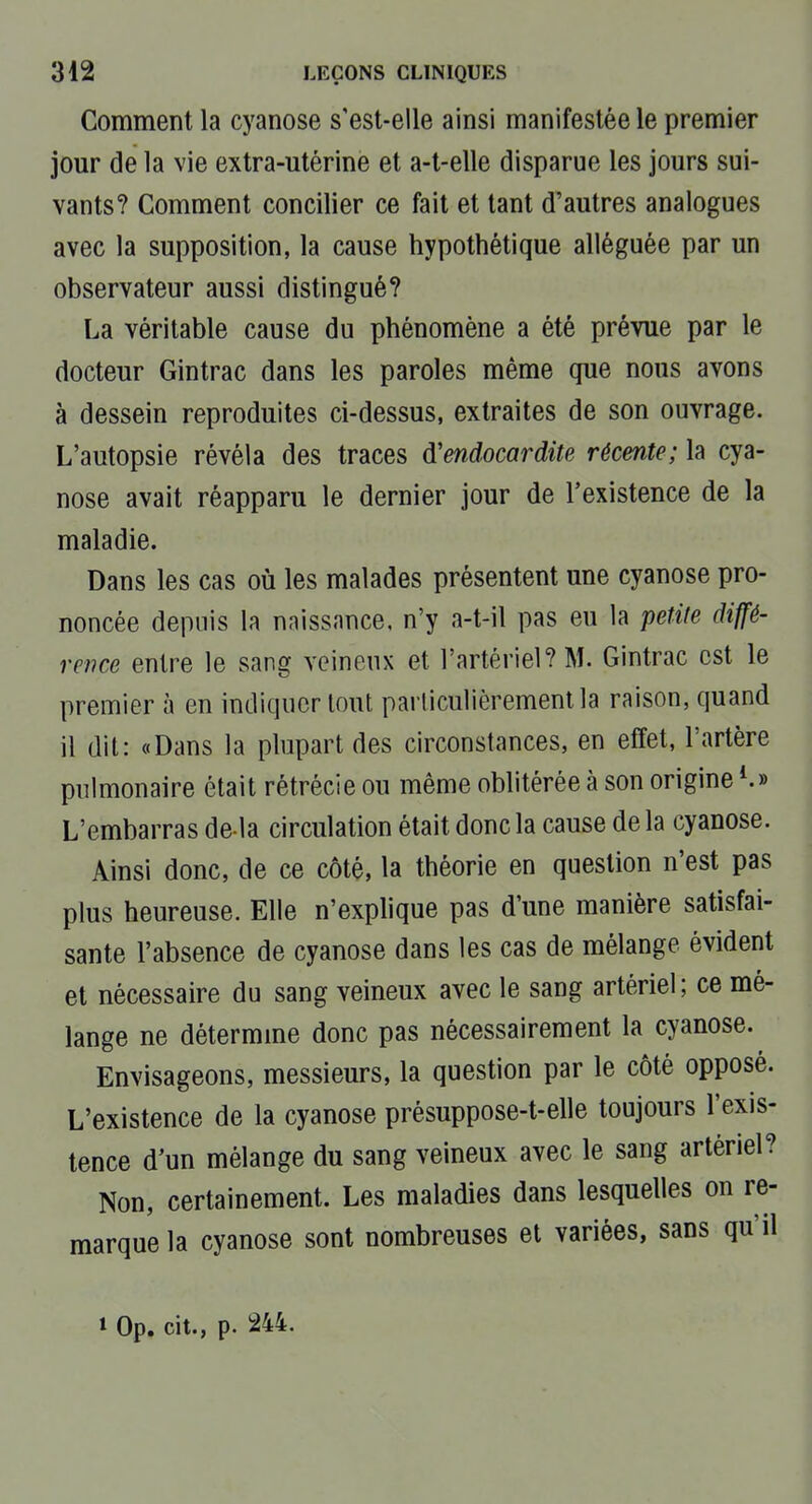 Comment la cyanose s'est-elle ainsi manifestée le premier jour de la vie extra-utérine et a-t-elle disparue les jours sui- vants? Comment concilier ce fait et tant d'autres analogues avec la supposition, la cause hypothétique alléguée par un observateur aussi distingué? La véritable cause du phénomène a été prévue par le docteur Gintrac dans les paroles même que nous avons à dessein reproduites ci-dessus, extraites de son ouvrage. L'autopsie révéla des traces d'endocardite récente; la cya- nose avait réapparu le dernier jour de l'existence de la maladie. Dans les cas où les malades présentent une cyanose pro- noncée depuis la naissance, n'y a-t-il pas eu la petite diffé- rence entre le sang veineux et l'artériel? M. Gintrac est le premier à en indiquer tout particulièrement la raison, quand il dit: «Dans la plupart des circonstances, en effet, l'artère pulmonaire était rétrécie ou même oblitérée à son origine ^» L'embarras de là circulation était donc la cause de la cyanose. Ainsi donc, de ce côté, la théorie en question n'est pas plus heureuse. Elle n'explique pas d'une manière satisfai- sante l'absence de cyanose dans les cas de mélange évident et nécessaire du sang veineux avec le sang artériel; ce mé- lange ne détermme donc pas nécessairement la cyanose. Envisageons, messieurs, la question par le côté opposé. L'existence de la cyanose présuppose-t-elle toujours l'exis- tence d'un mélange du sang veineux avec le sang artériel? Non, certainement. Les maladies dans lesquelles on re- marque la cyanose sont nombreuses et variées, sans qu'il » Op. cit., p. 244.