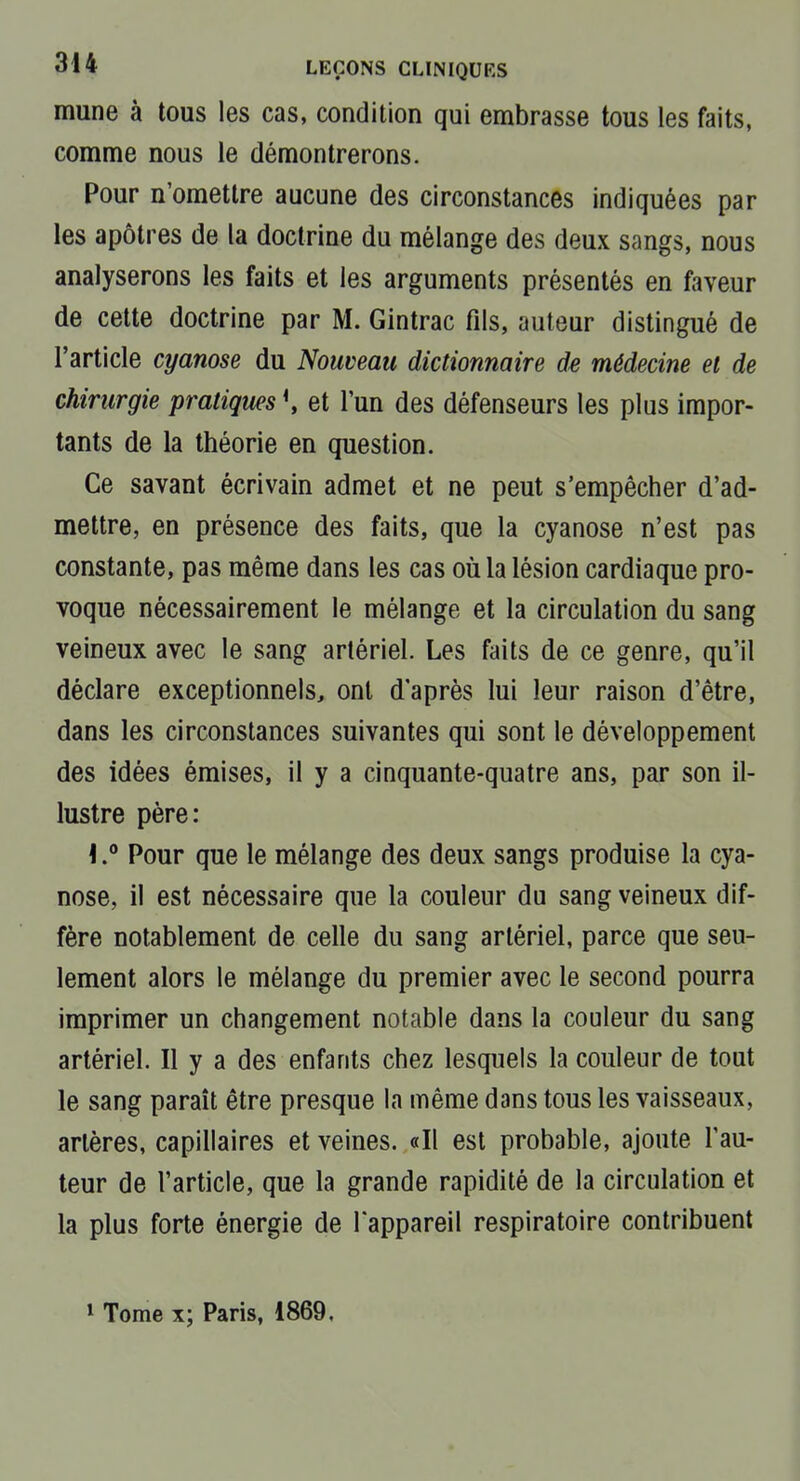 mune à tous les cas, condition qui embrasse tous les faits, comme nous le démontrerons. Pour n'omettre aucune des circonstances indiquées par les apôtres de la doctrine du mélange des deux sangs, nous analyserons les faits et les arguments présentés en faveur de cette doctrine par M. Gintrac fils, auteur distingué de l'article cyanose du Nouveau dictionnaire de médecine et de chirurgie pratiques et l'un des défenseurs les plus impor- tants de la théorie en question. Ce savant écrivain admet et ne peut s'empêcher d'ad- mettre, en présence des faits, que la cyanose n'est pas constante, pas même dans les cas où la lésion cardiaque pro- voque nécessairement le mélange et la circulation du sang veineux avec le sang artériel. Les faits de ce genre, qu'il déclare exceptionnels, ont d'après lui leur raison d'être, dans les circonstances suivantes qui sont le développement des idées émises, il y a cinquante-quatre ans, par son il- lustre père: \Pour que le mélange des deux sangs produise la cya- nose, il est nécessaire que la couleur du sang veineux dif- fère notablement de celle du sang artériel, parce que seu- lement alors le mélange du premier avec le second pourra imprimer un changement notable dans la couleur du sang artériel. Il y a des enfants chez lesquels la couleur de tout le sang paraît être presque la même dans tous les vaisseaux, artères, capillaires et veines. «Il est probable, ajoute l'au- teur de l'article, que la grande rapidité de la circulation et la plus forte énergie de l'appareil respiratoire contribuent 1 Tome x; Paris, 1869.