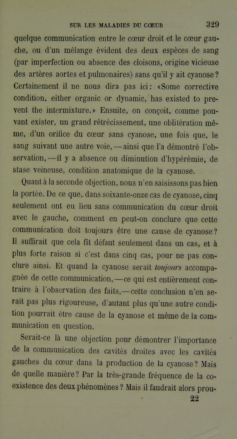 quelque communication entre le cœur droit et le cœur gau- che, ou d'un mélange évident des deux espèces de sang (par imperfection ou absence des cloisons, origine vicieuse des artères aortes et pulmonaires) sans qu'il y ait cyanose ? Certainement il ne nous dira pas ici: «Some corrective condition, either organic or dynamic, has existed to pre- vent the intermixture.» Ensuite, on conçoit, comme pou- vant exister, un grand rétrécissement, une oblitération mê- me, d'un orifice du cœur sans cyanose, une fois que, le sang suivant une autre voie, — ainsi que l'a démontré l'ob- servation, —il y a absence ou diminution d'hypérémie, de stase veineuse, condition anatomique de la cyanose. Quant à la seconde objection, nous n'en saisissons pas bien la portée. De ce que, dans soixante-onze cas de cyanose, cinq seulement ont eu lieu sans communication du cœur droit avec le gauche, comment en peut-on conclure que cette communication doit toujours être une cause de cyanose? Il suffirait que cela fît défaut seulement dans un cas, et à plus forte raison si c'est dans cinq cas, pour ne pas con- clure ainsi. Et quand la cyanose serait toujours accompa- gnée de cette communication,—ce qui est entièrement con- traire à l'observation des faits,—cette conclusion n'en se- rait pas plus rigoureuse, d'autant plus qu'une autre condi- tion pourrait être cause de la cyanose et même de la com- munication en question. Serait-ce là une objection pour démontrer l'importance de la communication des cavités droites avec les cavités gauches du cœur dans la production de la cyanose? Mais de quelle manière? Par la très-grande fréquence de la co- existence des deux phénomènes? Mais il faudrait alors prou- 22