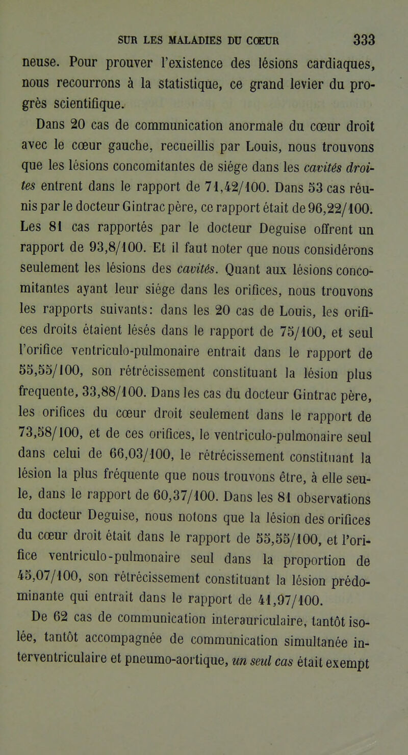 neuse. Pour prouver l'existence des lésions cardiaques, nous recourrons à la statistique, ce grand levier du pro- grès scientifique. Dans 20 cas de communication anormale du cœur droit avec le cœur gauche, recueillis par Louis, nous trouvons que les lésions concomitantes de siège dans les cavités droi- tes entrent dans le rapport de 71,42/100. Dans 53 cas réu- nis par le docteur G intrac père, ce rapport était de 96,22/100. Les 81 cas rapportés par le docteur Déguise offrent un rapport de 93,8/100. Et il faut noter que nous considérons seulement les lésions des cavités. Quant aux lésions conco- mitantes ayant leur siège dans les orifices, nous trouvons les rapports suivants: dans les 20 cas de Louis, les orifi- ces droits étaient lésés dans le rapport de 75/100, et seul l'orifice ventricule-pulmonaire entrait dans le rapport de 55,55/100, son rétrécissement constituant la lésion plus fréquente, 33,88/100. Dans les cas du docteur Gintrac père, les orifices du cœur droit seulement dans le rapport de 73,58/100, et de ces orifices, le ventriculo-pulmonaire seul dans celui de 66,03/100, le rétrécissement constituant la lésion la plus fréquente que nous trouvons être, à efie seu- le, dans le rapport de 60,37/100. Dans les 81 observations du docteur Déguise, nous notons que la lésion des orifices du cœur droit était dans le rapport de 55,55/100, et l'ori- fice ventriculo-pulmonaire seul dans la proportion de 45,07/100, son rétrécissement constituant la lésion prédo- minante qui entrait dans le rapport de 41,97/100. De 62 cas de communication interauriculaire, tantôt iso- lée, tantôt accompagnée de communication simultanée in- terventriculaire et pneumo-aortique, m seul cas était exempt