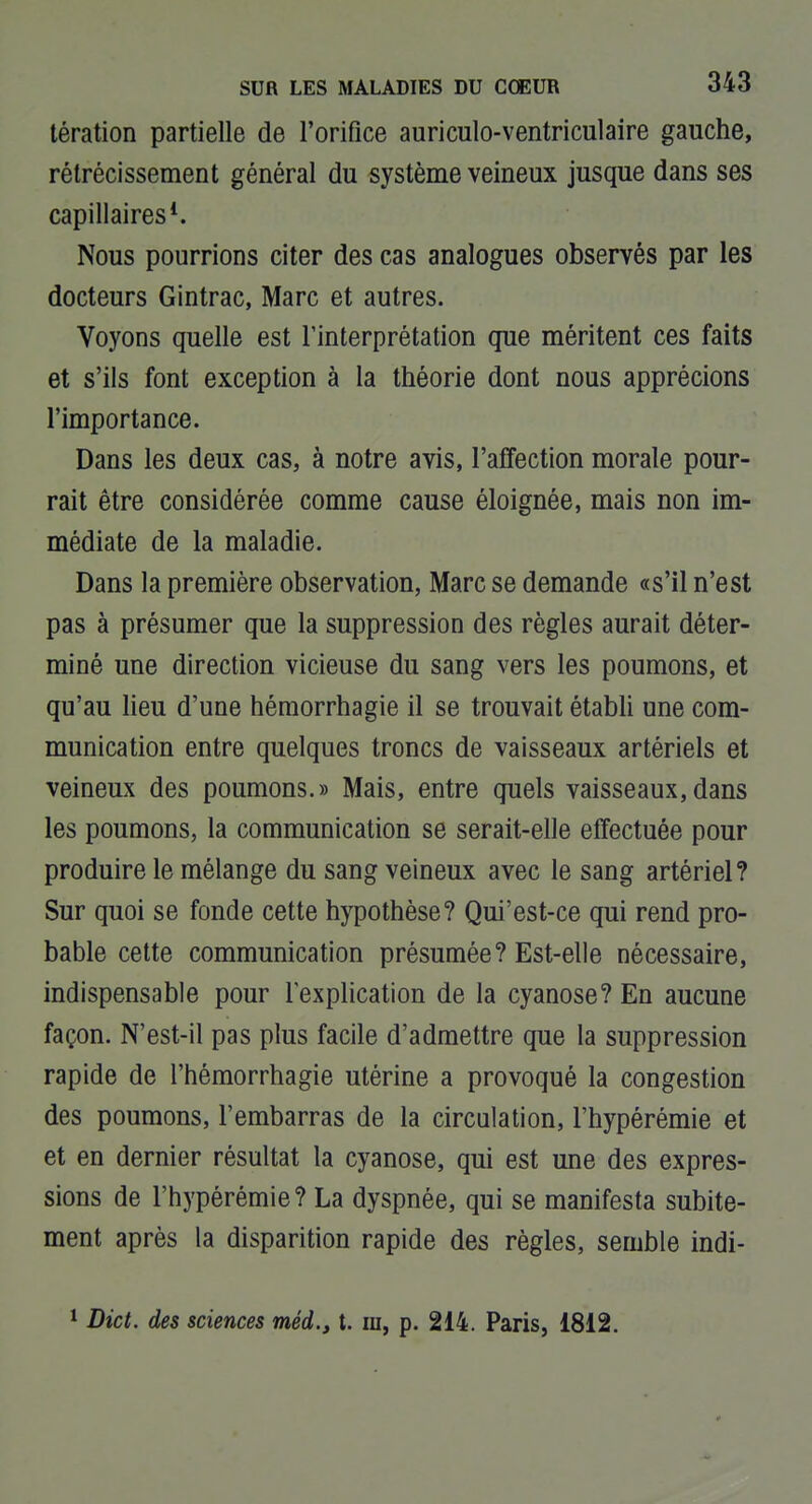 tération partielle de l'orifice auriculo-ventriculaire gauche, rélrécissement général du système veineux jusque dans ses capillaires*. Nous pourrions citer des cas analogues observés par les docteurs Gintrac, Marc et autres. Voyons quelle est l'interprétation que méritent ces faits et s'ils font exception à la théorie dont nous apprécions l'importance. Dans les deux cas, à notre avis, l'affection morale pour- rait être considérée comme cause éloignée, mais non im- médiate de la maladie. Dans la première observation, Marc se demande «s'il n'est pas à présumer que la suppression des règles aurait déter- miné une direction vicieuse du sang vers les poumons, et qu'au lieu d'une hémorrhagie il se trouvait établi une com- munication entre quelques troncs de vaisseaux artériels et veineux des poumons.» Mais, entre quels vaisseaux,dans les poumons, la communication se serait-elle effectuée pour produire le mélange du sang veineux avec le sang artériel? Sur quoi se fonde cette hypothèse? Qui'est-ce qui rend pro- bable cette communication présumée? Est-elle nécessaire, indispensable pour l'explication de la cyanose? En aucune façon. N'est-il pas plus facile d'admettre que la suppression rapide de l'hémorrhagie utérine a provoqué la congestion des poumons, l'embarras de la circulation, l'hypérémie et et en dernier résultat la cyanose, qui est une des expres- sions de l'hypérémie? La dyspnée, qui se manifesta subite- ment après la disparition rapide des règles, semble indi- ^ Dict. des sciences méd., t. m, p. 214. Paris, 1812.