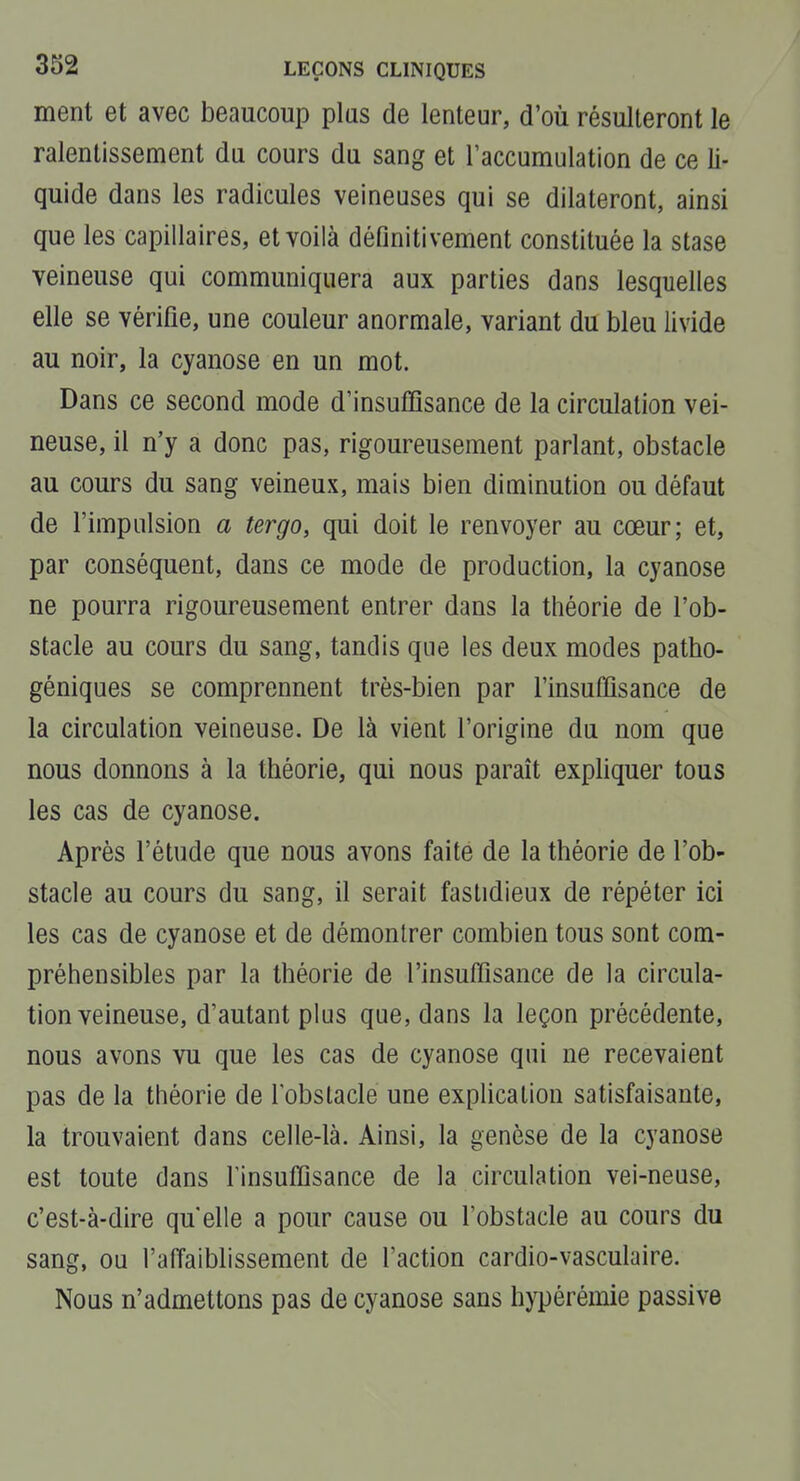 ment et avec beaucoup plus de lenteur, d'où résulteront le ralentissement du. cours du sang et l'accumulation de ce li- quide dans les radicules veineuses qui se dilateront, ainsi que les capillaires, et voilà définitivement constituée la stase veineuse qui communiquera aux parties dans lesquelles elle se vérifie, une couleur anormale, variant du bleu livide au noir, la cyanose en un mot. Dans ce second mode d'insuffisance de la circulation vei- neuse, il n'y a donc pas, rigoureusement parlant, obstacle au cours du sang veineux, mais bien diminution ou défaut de l'impulsion a tergo, qui doit le renvoyer au cœur; et, par conséquent, dans ce mode de production, la cyanose ne pourra rigoureusement entrer dans la théorie de l'ob- stacle au cours du sang, tandis que les deux modes patho- géniques se comprennent très-bien par l'insuffisance de la circulation veineuse. De là vient l'origine du nom que nous donnons à la théorie, qui nous paraît expliquer tous les cas de cyanose. Après l'étude que nous avons faite de la théorie de l'ob- stacle au cours du sang, il serait fastidieux de répéter ici les cas de cyanose et de démontrer combien tous sont com- préhensibles par la théorie de l'insuffisance de la circula- tion veineuse, d'autant plus que, dans la leçon précédente, nous avons vu que les cas de cyanose qui ne recevaient pas de la théorie de l'obstacle une explication satisfaisante, la trouvaient dans celle-là. Ainsi, la genèse de la cyanose est toute dans Tinsuffisance de la circulation vei-neuse, c'est-à-dire qu elle a pour cause ou l'obstacle au cours du sang, ou l'affaiblissement de l'action cardio-vasculaire. Nous n'admettons pas de cyanose sans hypérémie passive