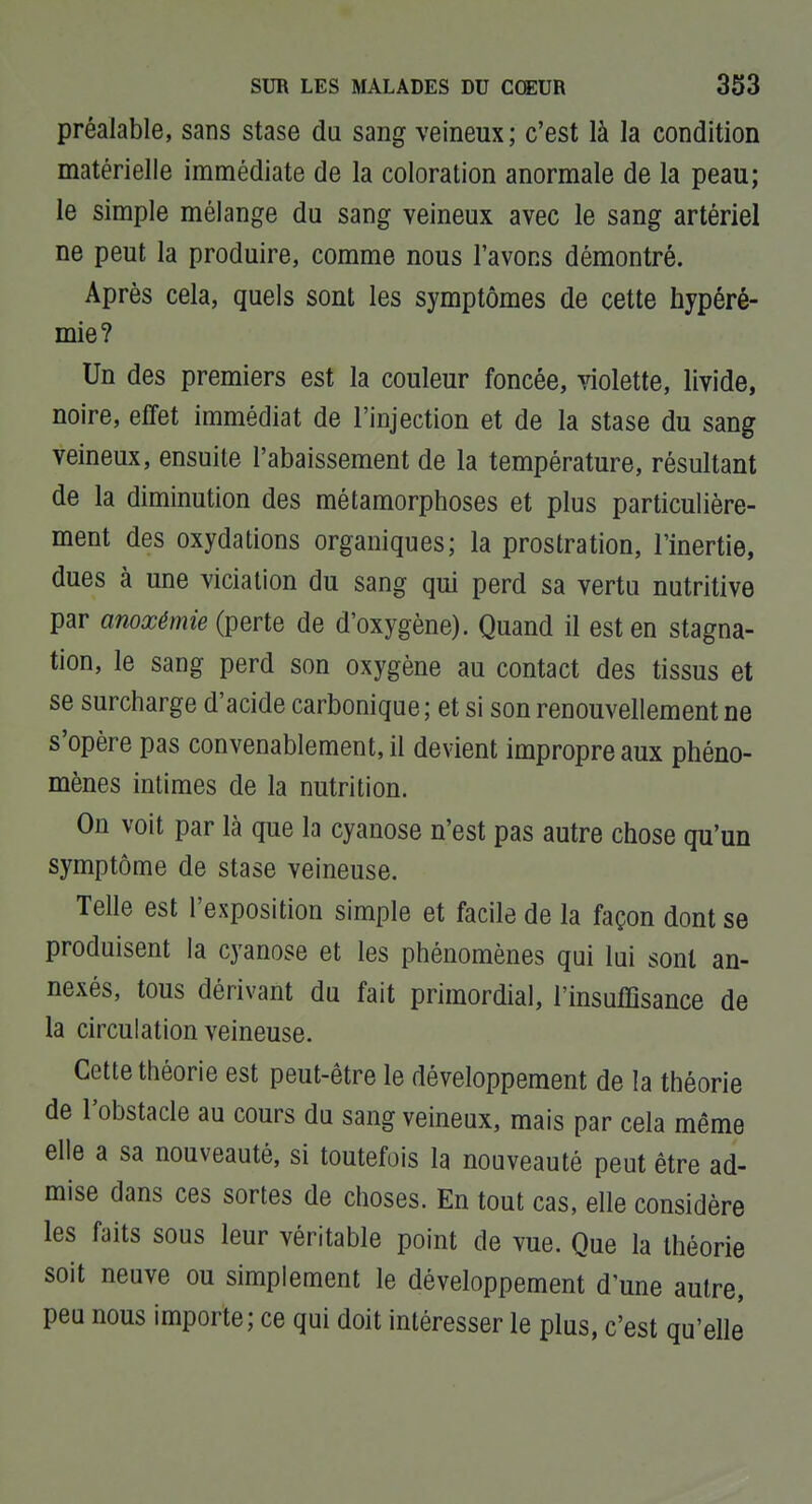 préalable, sans stase da sang veineux; c'est là la condition matérielle immédiate de la coloration anormale de la peau; le simple mélange du sang veineux avec le sang artériel ne peut la produire, comme nous l'avons démontré. Après cela, quels sont les symptômes de cette hypéré- mie? Un des premiers est la couleur foncée, violette, livide, noire, effet immédiat de l'injection et de la stase du sang veineux, ensuite l'abaissement de la température, résultant de la diminution des métamorphoses et plus particulière- ment des oxydations organiques; la prostration, l'inertie, dues à une viciation du sang qui perd sa vertu nutritive par anoxémie (perte de d'oxygène). Quand il est en stagna- tion, le sang perd son oxygène au contact des tissus et se surcharge d'acide carbonique ; et si son renouvellement ne s'opère pas convenablement, il devient impropre aux phéno- mènes intimes de la nutrition. On voit par là que la cyanose n'est pas autre chose qu'un symptôme de stase veineuse. Telle est l'exposition simple et facile de la façon dont se produisent la cyanose et les phénomènes qui lui sont an- nexés, tous dérivant du fait primordial, l'insuffisance de la circulation veineuse. Cette théorie est peut-être le développement de la théorie de l'obstacle au cours du sang veineux, mais par cela même elle a sa nouveauté, si toutefois la nouveauté peut être ad- mise dans ces sortes de choses. En tout cas, elle considère les faits sous leur véritable point de vue. Que la théorie soit neuve ou simplement le développement d'une autre, peu nous importe; ce qui doit intéresser le plus, c'est qu'elle