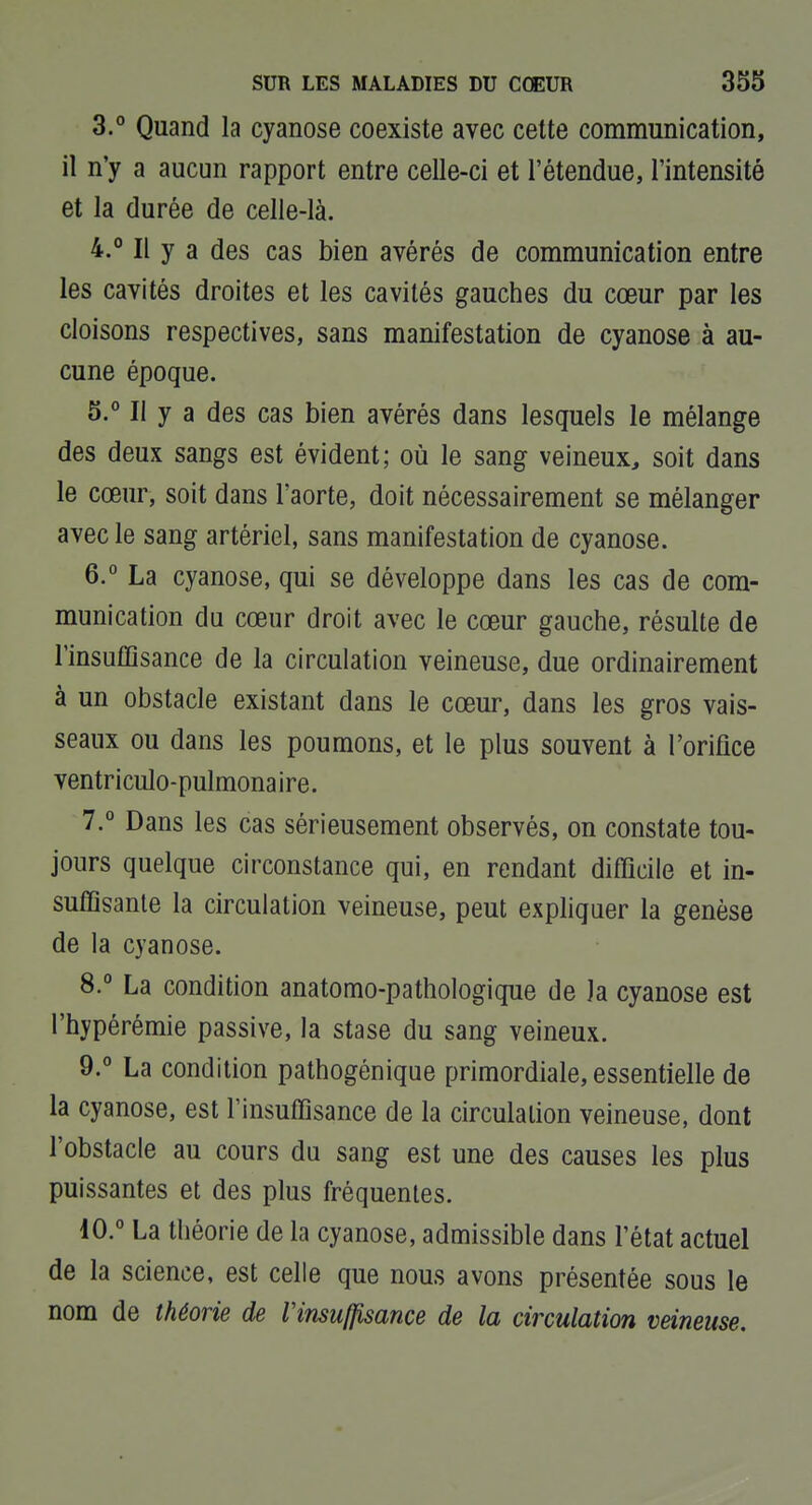 3. ° Quand la cyanose coexiste avec cette communication, il n'y a aucun rapport entre celle-ci et l'étendue, l'intensité et la durée de celle-là. 4. ° Il y a des cas bien avérés de communication entre les cavités droites et les cavités gauches du cœur par les cloisons respectives, sans manifestation de cyanose à au- cune époque. 5. ° Il y a des cas bien avérés dans lesquels le mélange des deux sangs est évident; où le sang veineux, soit dans le cœur, soit dans l'aorte, doit nécessairement se mélanger avec le sang artériel, sans manifestation de cyanose. 6. ° La cyanose, qui se développe dans les cas de com- munication du cœur droit avec le cœur gauche, résulte de l'insuffisance de la circulation veineuse, due ordinairement à un obstacle existant dans le cœur, dans les gros vais- seaux ou dans les poumons, et le plus souvent à l'orifice ventriculo-pulmonaire. 7. ° Dans les cas sérieusement observés, on constate tou- jours quelque circonstance qui, en rendant difficile et in- suffisante la circulation veineuse, peut expliquer la genèse de la cyanose. 8. ° La condition anatomo-pathologique de la cyanose est l'hypérémie passive, la stase du sang veineux. 9. ° La condition pathogénique primordiale, essentielle de la cyanose, est l'insuffisance de la circulation veineuse, dont l'obstacle au cours du sang est une des causes les plus puissantes et des plus fréquentes. 10. ° La théorie de la cyanose, admissible dans l'état actuel de la science, est celle que nous avons présentée sous le nom de théorie de Vinsuffisance de la circulation veineuse.