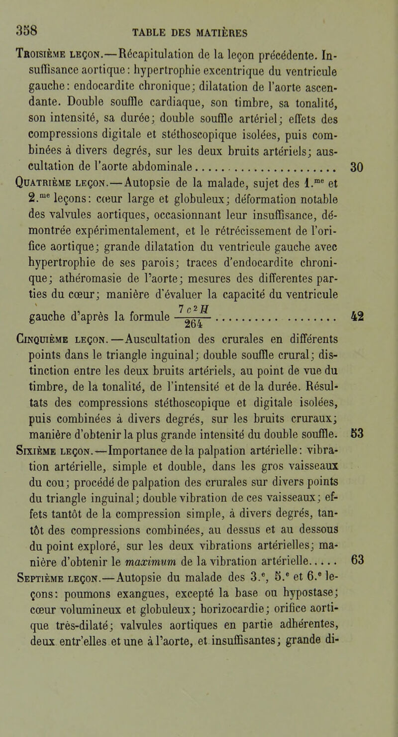 Troisième leçon.—Récapitulation de la leçon précédente. In- suflisance aortique: hypertrophie excentrique du ventricule gauche: endocardite chronique; dilatation de l'aorte ascen- dante. Double souffle cardiaque, son timbre, sa tonalité, son intensité, sa durée; double souffle artériel; effets des compressions digitale et stéthoscopique isolées, puis com- binées à divers degrés, sur les deux bruits artériels; aus- cultation de l'aorte abdominale 30 Quatrième leçon.—Autopsie de la malade, sujet des 1.* et g.** leçons: cceur large et globuleux; déformation notable des valvules aortiques, occasionnant leur insuffisance, dé- montrée expérimentalement, et le rétrécissement de l'ori- fice aortique; grande dilatation du ventricule gauche avec hypertrophie de ses parois; traces d'endocardite chroni- que; athéromasie de l'aorte; mesures des différentes par- ties du cœur; manière d'évaluer la capacité du ventricule gauche d'après la formule 42 Cinquième leçon.—Auscultation des crurales en différents points dans le triangle inguinal; double souffle crural; dis- tinction entre les deux bruits artériels, au point de vue du timbre, de la tonalité, de l'intensité et de la durée. Résul- tats des compressions stéthoscopique et digitale isolées, puis combinées à divers degrés, sur les bruits cruraux; manière d'obtenir la plus grande intensité du double souffle. 63 SrxiÈME LEÇON.—Importance delà palpation artérielle: vibra- tion artérielle, simple et double, dans les gros vaisseaux du cou; procédé de palpation des crurales sur divers points du triangle inguinal; double vibration de ces vaisseaux; ef- fets tantôt de la compression simple, à divers degrés, tan- tôt des compressions combinées, au dessus et au dessous du point exploré, sur les deux vibrations artérielles; ma- nière d'obtenir le maximum de la vibration artérielle 63 Septième leçon.—Autopsie du malade des 3.*, 5.* et 6.® le- çons: poumons exangues, excepté la base ou hypostase; cœur volumineux et globuleux; horizocardie; orifice aorti- que très-dilaté; valvules aortiques en partie adhérentes, deux entr'elles et une à l'aorte, et insuffisantes ; grande di-