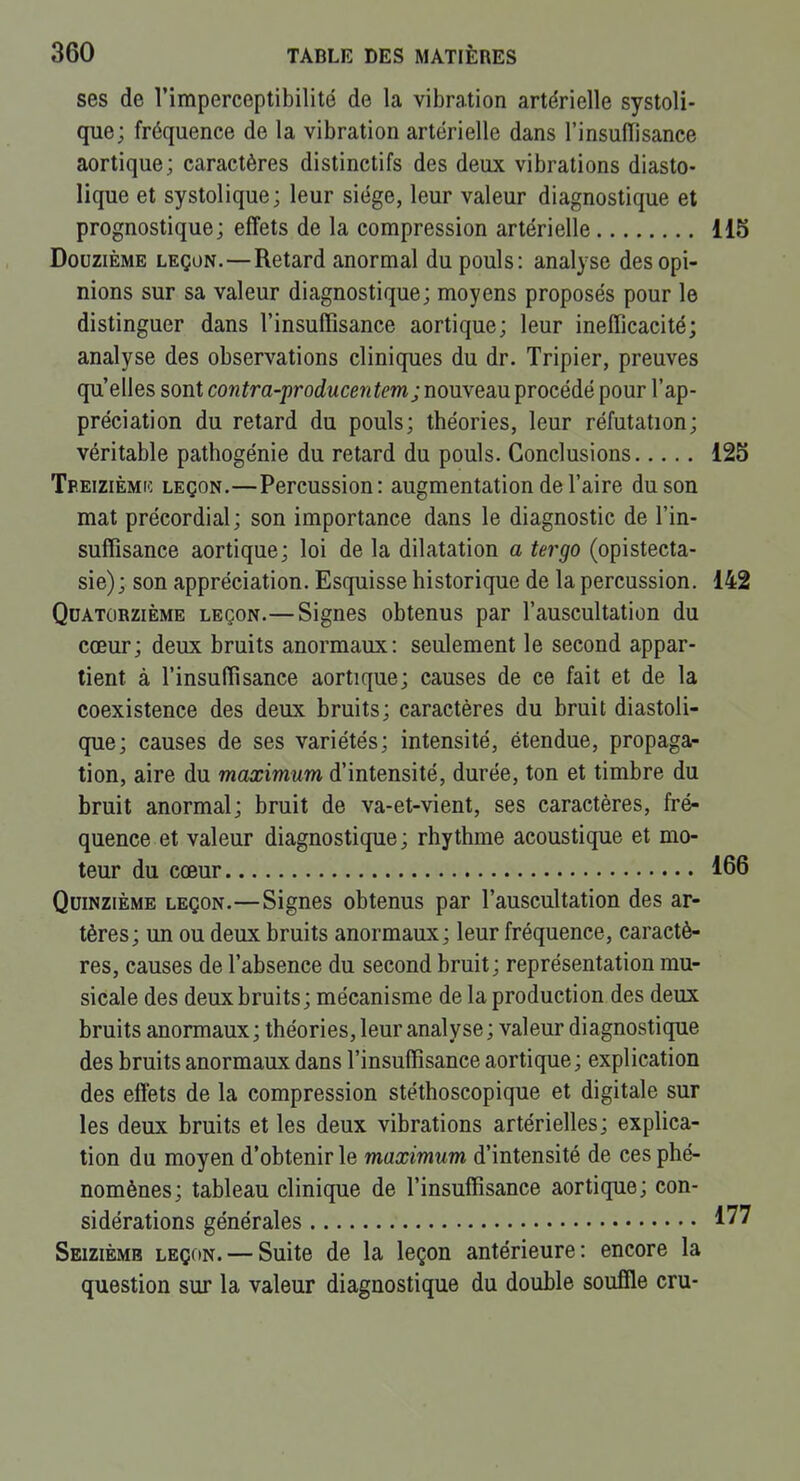 ses de l'imperceptibilité de la vibration artérielle systoli- que; fréquence de la vibration artérielle dans l'insulTisance aortique; caractères distinctifs des deux vibrations diasto- lique et systolique; leur siège, leur valeur diagnostique et prognostique; effets de la compression artérielle 115 Douzième leçon.—Retard anormal du pouls: analyse des opi- nions sur sa valeur diagnostique; moyens proposés pour le distinguer dans l'insuffisance aortique; leur inefficacité; analyse des observations cliniques du dr. Tripier, preuves qu'elles sont contra-producentemjnomem^Tocéàépour l'ap- préciation du retard du pouls; théories, leur réfutation; véritable pathogénie du retard du pouls. Conclusions 125 Tpeizièmk leçon.—Percussion: augmentation de l'aire du son mat précordial; son importance dans le diagnostic de l'in- suffisance aortique; loi de la dilatation a ter go (opistecta- sie); son appréciation. Esquisse historique de la percussion. 142 Qdatûrzième leçon.— Signes obtenus par l'auscultation du cœur; deux bruits anormaux: seulement le second appar- tient à l'insuffisance aortique; causes de ce fait et de la coexistence des deux bruits; caractères du bruit diastoli- que; causes de ses variétés; intensité, étendue, propaga- tion, aire du maximum d'intensité, durée, ton et timbre du bruit anormal; bruit de va-et-vient, ses caractères, fré- quence et valeur diagnostique; rhythme acoustique et mo- teur du cœur 166 Quinzième leçon.—Signes obtenus par l'auscultation des ar- tères ; un ou deux bruits anormaux ; leur fréquence, caractè- res, causes de l'absence du second bruit; représentation mu- sicale des deux bruits; mécanisme de la production des deux bruits anormaux ; théories, leur analyse ; valeur diagnostique des bruits anormaux dans l'insuffisance aortique; explication des effets de la compression stéthoscopique et digitale sur les deux bruits et les deux vibrations artérielles; explica- tion du moyen d'obtenir le maximum d'intensité de ces phé- nomènes; tableau clinique de l'insuffisance aortique; con- sidérations générales 177 Seizième leçon. — Suite de la leçon antérieure: encore la question sur la valeur diagnostique du double souffle cru-