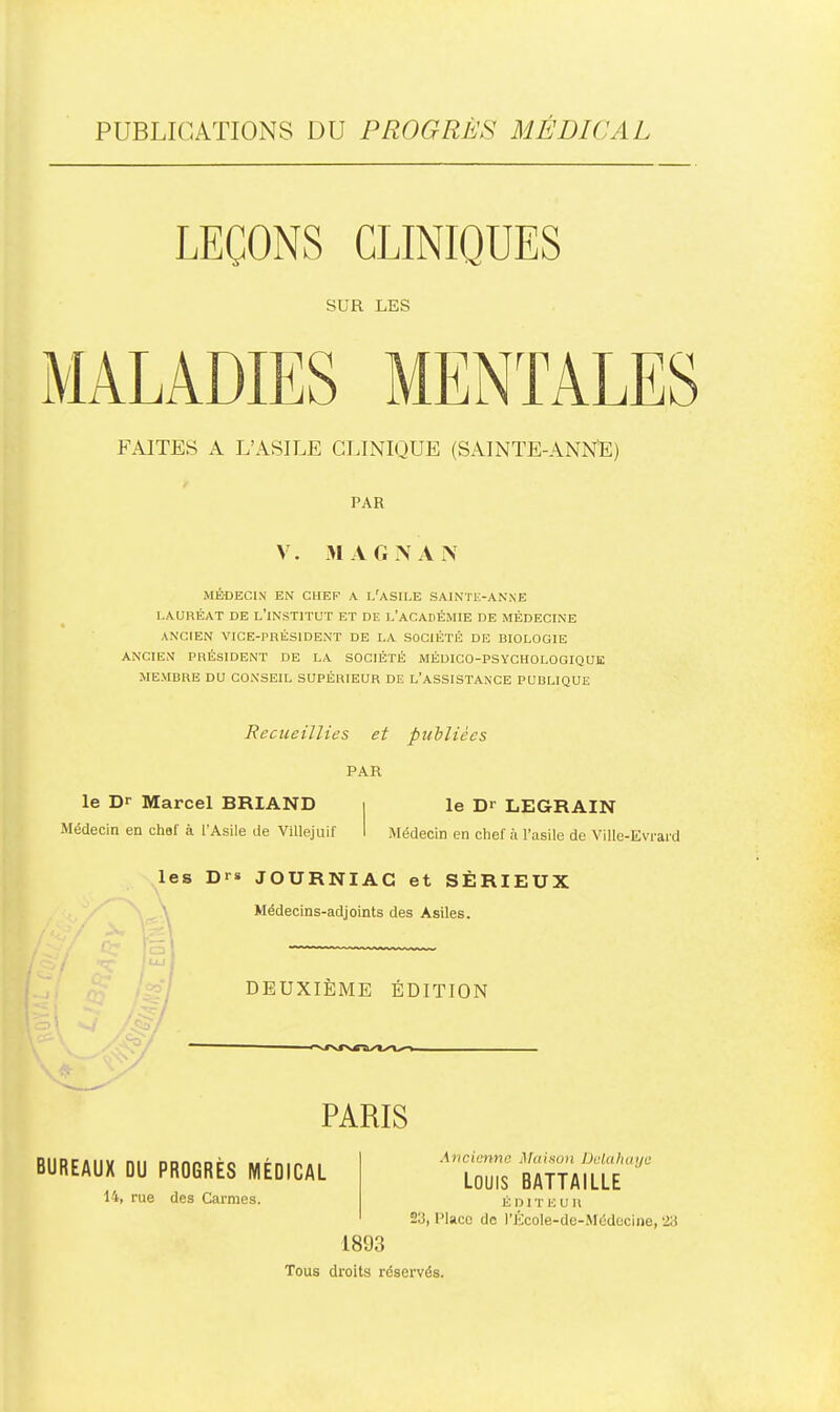 PUBLICATIONS DU PROGRÈS MÉDICAL LEÇONS CLINIQUES SUR LES MALADIES MENTALES FAITES A L'ASILE CLINIQUE (SAINTE-ANIsTE) r PAR V. M AGIS AN MÉDECIN EN CHEF A L'ASILE SAIiNTE-ANNE LAURÉAT DE L'INSTITUT ET DE L'ACADÉMIE DE MÉDECINE ANCIEN VICE-PRÉSIDENT DE LA SOCIÉTÉ DE BIOLOGIE ANCIEN PRÉSIDENT DE LA SOCIÉTÉ MÉDICO-PSYCHOLOGIQUE MEMBRE DU CONSEIL SUPÉRIEUR DE L'ASSISTANCE PUBLIQUE Recueillies et publiées PAR le Dr Marcel BRIAND i le Dr LEGRAIN Médecin en chaf à l'Asile de ViUejuif I Médecin en chef à l'asile de Ville-Evrard les Drs JOURNIAG et SÉRIEUX Médecins-adjoints des Asiles. DEUXIÈME ÉDITION PARIS BUREAUX DU PROGRÈS MÉDICAL 14, rue des Carmes. .Kncimnc. j\hiison Uclahuije Louis BATTAILLE É D 1 T li U R 23, Place do l'École-dc-Médecine, 23 1893 Tous droits réservés.