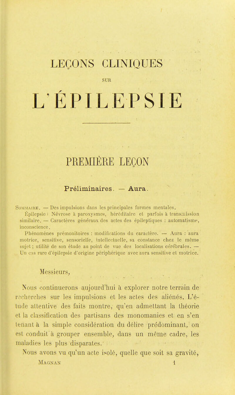 LEÇONS CLINIQUES SUR L'ÉPILEPSIE PREMIÈRE LEÇON Préliminaires. — Aura. Sommaire. —Des impulsions dans les principales formes mentales. Epilcpsic : Névrose à paroxysmes, hércclUairc et parfois h transmission similaire. — Caractères généraux des actes des épileptiques : automatismt^, inconscience. Phénomènes prémonitoires : modifications du caractère. — Aura : aura motrice, scnsitive, sensorielle, intellectuelle, sa constance chez le môme sujet; utilité de son étude au point de vue des localisations cérébrales. — Un c:is rare d'épilcpsie d'origine périphérique avec aura sensitive et motrice. Messieurs^ Nous continuerons aujourd'hui à explorer notre terrain de rachcrclies sur les impulsions et les actes des aliénés. L'é- tude attentive des faits montre, qu'en admettant la théorie et la classification des partisans des monomanies et en s'en tenant à la simple considération du délire prédominant, on est conduit à grouper ensemble^ dans un môme cadre, les maladies les plus disparates.' Nous avons vu qu'un acte isolé, quelle que soit sa gravité,