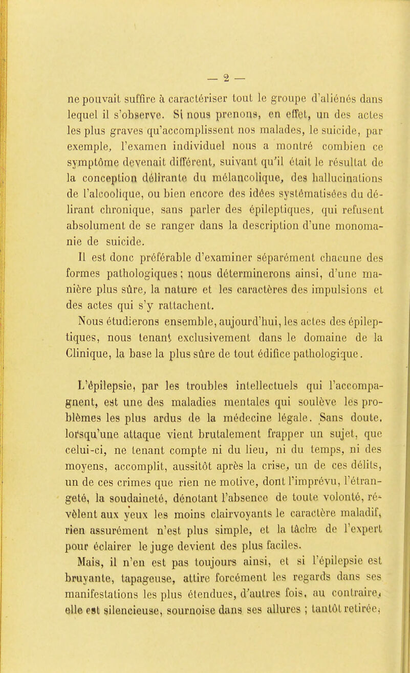 ne pouvait sulTire à caractériser tout le groupe d'aliénés dans lequel il s'observe. Si nous prenons, en effet, un des actes les plus graves qu'accomplissent nos malades, le suicide, par exemple, l'examen individuel nous a montré combien ce symptôme devenait différent, suivant qu'il était le résultat de la conception délirante du mélancolique, des hallucinations de l'alcoolique, ou bien encore des idées systématisées du dé- lirant chronique, sans parler des épileptiques, qui refusent absolument de se ranger dans la description d'une monoma- nie de suicide. Il est donc préférable d'examiner séparément chacune des formes pathologiques; nous déterminerons ainsi, d'une ma- nière plus sûre, la nature et les caractères des impulsions et des actes qui s'y rattachent. Nous étudierons ensemble, aujourd'hui, les actes des épilep- tiques, nous tenant exclusivement dans le domaine de la Clinique, la base la plus sûre de tout édifice pathologique. L'êpilepsie, par les troubles intellectuels qui l'accompa- gnent, est une des maladies mentales qui soulève les pro- blèmes les plus ardus de la médecine légale. Sans doute, loi'squ'une attaque vient brutalement frapper un sujet, que celui-ci, ne tenant compte ni du lieu, ni du temps, ni des moyens, accomplit, aussitôt après la crise^ un de ces délits, un de ces crimes que rien ne motive, dont l'imprévu, l'étran- geté, la soudaineté, dénotant l'absence de toute volonté, ré- vèlent aux yeux les moins clairvoyants le caractère maladif, rien assurément n'est plus simple, et la tâclre de l'expert pour éclairer le juge devient des plus faciles. Mais, il n'en est pas toujours ainsi, et si l'êpilepsie est bruyante, tapageuse, attire forcément les regards dans ses manifestations les plus étendues, d'autres fois, au contrairc.4 elle est silencieuse, sournoise dans ses allures ; tantôt retirée^