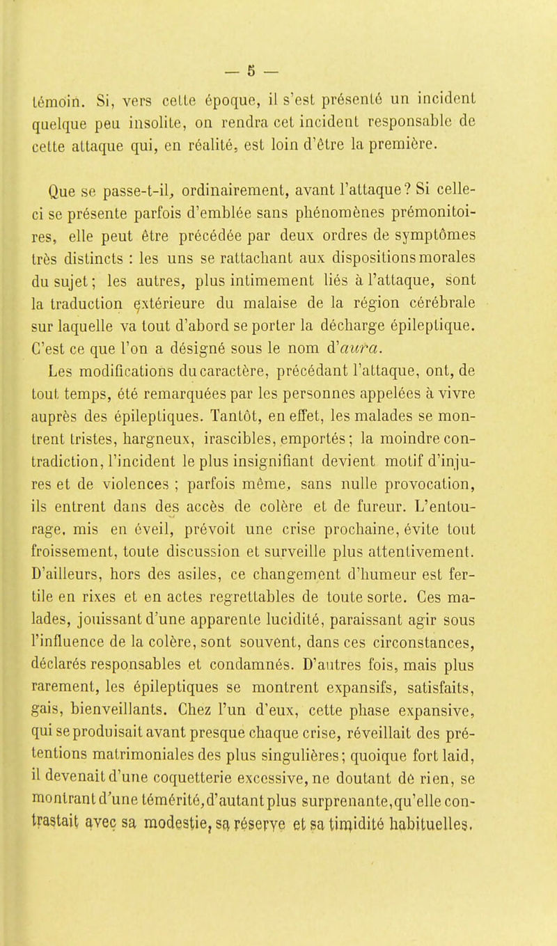 — 6 — témoin. Si, vers cette époque, il s'est présenté un incident quelque peu insolite, on rendra cet incident responsable de celte attaque qui, en réalité, est loin d'être la première. Que se passe-t-il, ordinairement, avant l'attaque ? Si celle- ci se présente parfois d'emblée sans phénomènes prémonitoi- res, elle peut être précédée par deux ordres de symptômes très distincts : les uns se rattachant aux dispositions morales du sujet ; les autres, plus intimement liés à l'attaque, sont la traduction esxtérieure du malaise de la région cérébrale sur laquelle va tout d'abord se porter la décharge épileptique. C'est ce que l'on a désigné sous le nom à'aura. Les modifications du caractère, précédant l'attaque, ont, de tout temps, été remarquées par les personnes appelées à vivre auprès des épileptiques. Tantôt, en effet, les malades se mon- trent tristes, hargneux, irascibles, emportés; la moindre con- tradiction, l'incident le plus insignifiant devient motif d'inju- res et de violences ; parfois même, sans nulle provocation, ils entrent dans des accès de colère et de fureur. L'entou- rage, mis en éveil, prévoit une crise prochaine, évite tout froissement, toute discussion et surveille plus attentivement. D'ailleurs, hors des asiles, ce changement d'humeur est fer- tile en rixes et en actes regrettables de toute sorte. Ces ma- lades, jouissant d'une apparente lucidité, paraissant agir sous l'influence de la colère, sont souvent, dans ces circonstances, déclarés responsables et condamnés. D'autres fois, mais plus rarement, les épileptiques se montrent expansifs, satisfaits, gais, bienveillants. Chez l'un d'eux, cette phase expansive, qui se produisait avant presque chaque crise, réveillait des pré- tentions matrimoniales des plus singulières; quoique fort laid, il devenait d'une coquetterie excessive, ne doutant dè rien, se montrantd une témérité, d'autant plus surprenante, qu'elle con- trastait avec sa modestie, sa réserve et sa tin^idité habituelles.