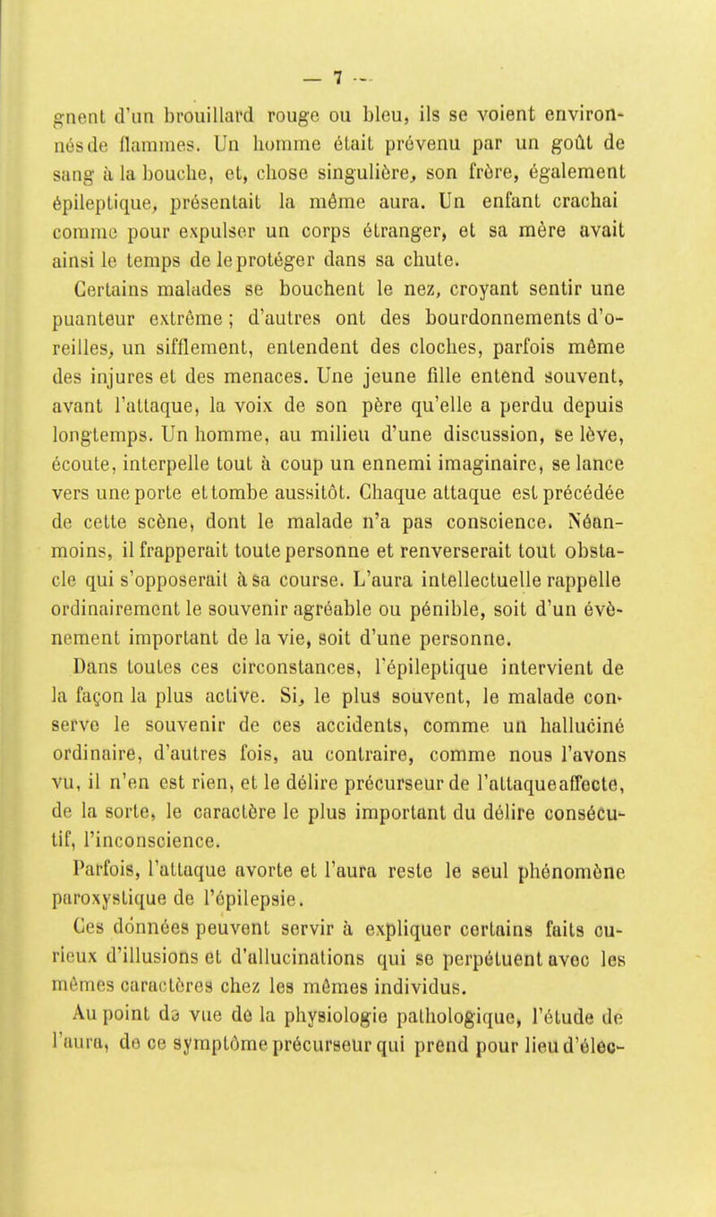 gnent d'un brouillard rouge ou bleu, ils se voient environ- nés de flammes. Un homme élaiL prévenu par un goût de sang à la bouche, el, chose singulière, son frère, également épileptique, présentait la môme aura. Un enfant crachai comme pour expulser un corps étranger, et sa mère avait ainsi le temps de le protéger dans sa chute. Certains malades se bouchent le nez, croyant sentir une puanteur extrême ; d'autres ont des bourdonnements d'o- reilles^ un sifflement, entendent des cloches, parfois même des injures et des menaces. Une jeune fille entend souvent, avant l'attaque, la voix de son père qu'elle a perdu depuis longtemps. Un homme, au milieu d'une discussion, se lève, écoute, interpelle tout à coup un ennemi imaginaire, se lance vers une porte et tombe aussitôt. Chaque attaque est précédée de cette scène, dont le malade n'a pas conscience. Néan- moins, il frapperait toute personne et renverserait tout obsta- cle qui s'opposerait à, sa course. L'aura intellectuelle rappelle ordinairement le souvenir agréable ou pénible, soit d'un évé- nement important de la vie, soit d'une personne. Dans toutes ces circonstances, l'épileptique intervient de la façon la plus active. Si, le plus souvent, le malade con- serve le souvenir de ces accidents, comme un halluciné ordinaire, d'autres fois, au contraire, comme nous l'avons vu, il n'en est rien, et le délire précurseur de l'attaque affecte, de la sorte, le caractère le plus important du délire consécu- tif, l'inconscience. Parfois, l'attaque avorte et l'aura reste le seul phénomène paroxystique de l'ôpilepsie. Ces données peuvent servir à expliquer certains faits cu- rieux d'illusions et d'allucinations qui se perpétuent avec les mômes caractères chez les mêmes individus. Au point da vue de la physiologie pathologique, l'étude de l'aura, de ce symptôme précurseur qui prend pour lieud'élec-