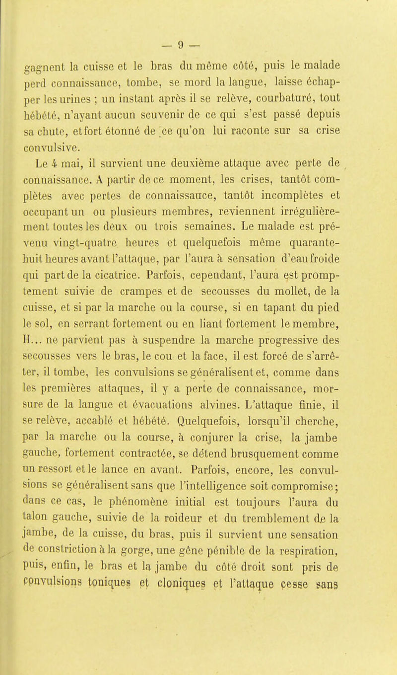 gagnent la cuisse et le bras du môme côté, puis le malade perd connaissance, tombe, se mord la langue, laisse échap- per les urines ; un instant après il se relève, courbaturé, tout hébété, n'ayant aucun scuvenir de ce qui s'est passé depuis sa chute, et fort étonné de ^ce qu'on lui raconte sur sa crise convulsive. Le 4 mai, il survient une deuxième attaque avec perte de connaissance. A partir de ce moment, les crises, tantôt com- plètes avec pertes de connaissauce, tantôt incomplètes et occupant un ou plusieurs membres, reviennent irrégulière- ment toutes les dèux ou trois semaines. Le malade est pré- venu vingt-quatre heures et quelquefois même quarante- huit heures avant l'attaque, par l'aura à sensation d'eau froide qui part de la cicatrice. Parfois, cependant, l'aura est promp- tement suivie de crampes et de secousses du mollet, de la cuisse, et si par la marche ou la course, si en tapant du pied le sol, en serrant fortement ou en liant fortement le membre, H... ne parvient pas à suspendre la marche progressive des secousses vers le bras, le cou et la face, il est forcé de s'arrê- ter, il tombe, les convulsions se généralisent et, comme dans les premières attaques, il y a perte de connaissance, mor- sure de la langue et évacuations alvines. L'attaque finie, il se relève, accablé et hébété. Quelquefois, lorsqu'il cherche, par la marche ou la course, à conjurer la crise, la jambe gauche, fortement contractée, se détend brusquement comme un ressort et le lance en avant. Parfois, encore, les convul- sions se généralisent sans que l'intelligence soit compromise; dans ce cas, le phénomène initial est toujours l'aura du talon gauche, suivie de la roideur et du tremblement dje la jambe, de la cuisse, du bras, puis il survient une sensation de constrictionàla gorge, une gêne pénible de la respiration, puis, enfin, le bras et la jambe du côté droit sont pris de Ppnvulsions toniques et cIoni(jue3 et l'attaque cesse sans