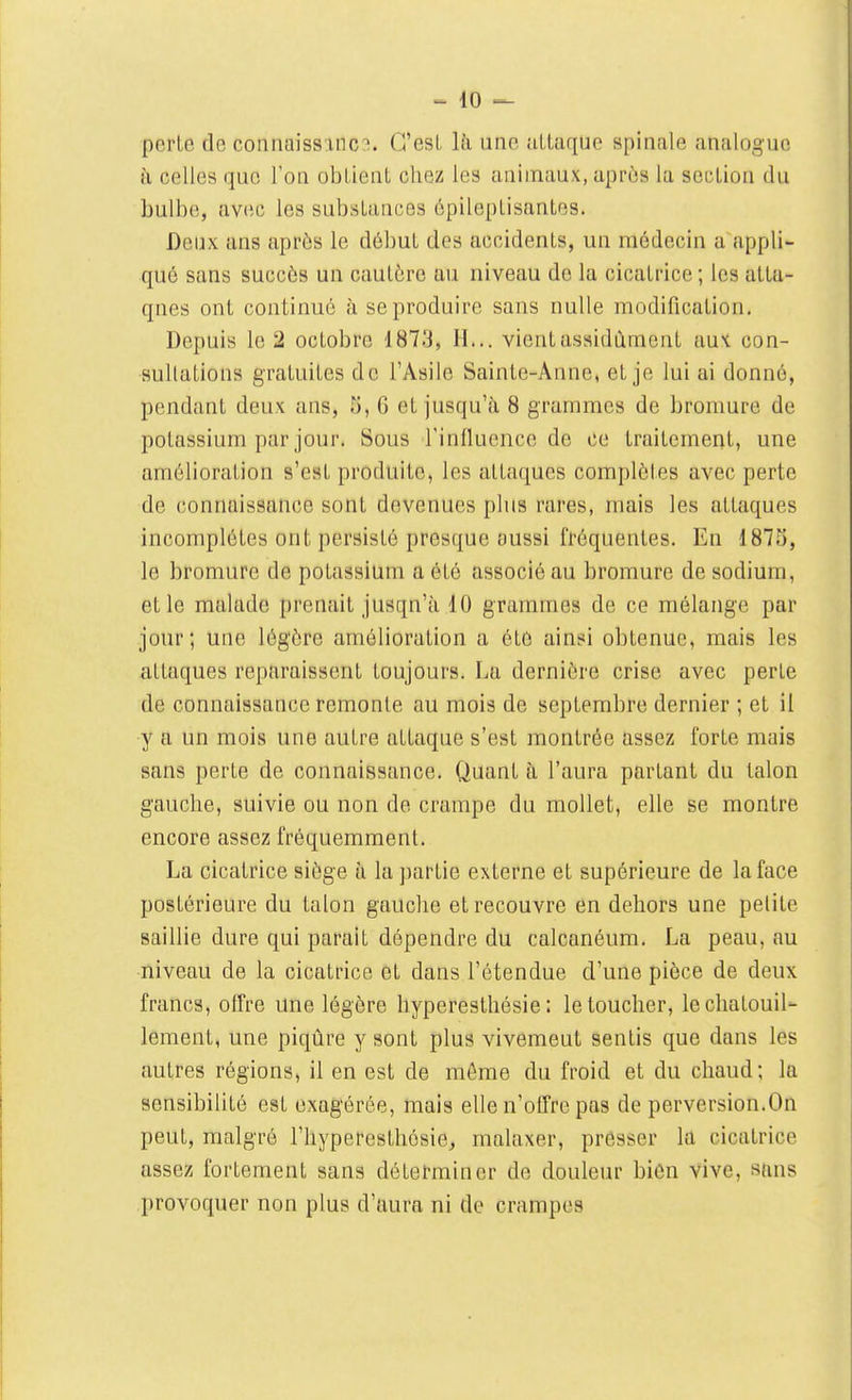 perte de connaiss inc:;. G'esL là une uLtaque spinale analogue à celles que l'on obLlenL chez les animaux, après la section du bulbe, avec les substances épileptisantes. Deux ans après le début des accidents, un médecin a appli- qué sans succès un cautère au niveau de la cicatrice ; les atta- ques ont continué à se produire sans nulle modification. Depuis le 2 octobre 1873, H... vient assidûment aux con- sultations gratuites de l'Asile Sainte-Anne, et je lui ai donné, pendant deux ans, 5, 6 et jusqu'à 8 grammes de bromure de potassium par jour. Sous l'influence de ce traitement, une amélioration s'est produite, les attaques complètes avec perte de connaissance sont devenues plus rares, mais les attaques incomplètes ont persisté presque aussi fréquentes. En 1873, le bromure de potassium a été associé au bromure de sodium, et le malade prenait jusqu'à 10 grammes de ce mélange par jour; une légère amélioration a été ainsi obtenue, mais les attaques reparaissent toujours. La dernière crise avec perte de connaissance remonte au mois de septembre dernier ; et il y a un mois une autre attaque s'est montrée assez forte mais sans perte de connaissance. Quant à l'aura partant du talon gauche, suivie ou non de crampe du mollet, elle se montre encore assez fréquemment. La cicatrice siège à la partie externe et supérieure de la face postérieure du talon gauche et recouvre en dehors une petite saillie dure qui parait dépendre du calcanéum. La peau, au niveau de la cicatrice et dans l'étendue d'une pièce de deux francs, offre une légère hyperesthésie : le toucher, le chatouil- lement, une piqûre y sont plus vivement sentis que dans les autres régions, il en est de même du froid et du chaud; la sensibilité est exagérée, mais elle n'offre pas de perversion.On peut, malgré l'hyperesthésie^ malaxer, presser la cicatrice assez fortement sans déterminer de douleur bièn vive, sàns provoquer non plus d'ttura ni de crampes