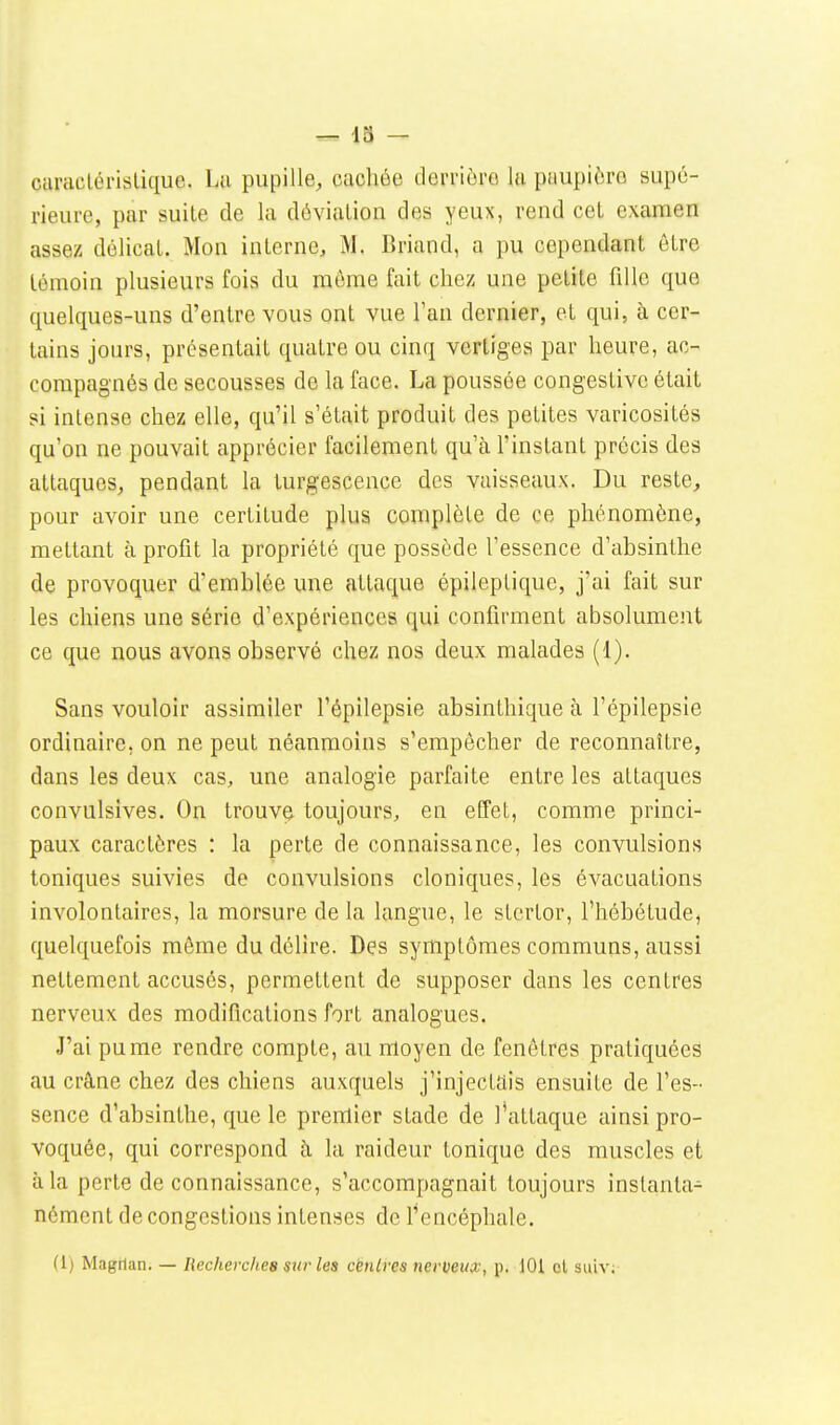 caraclérislique. Lu pupille, cacliée derrioro lu paupièro supû- rieui-e, par suite de la déviation des yeux, rend cet examen assez délicat. Mon interne, M. Briund, a pu cependant être témoin plusieurs fois du même fait chez une petite fille que quelques-uns d'entre vous ont vue l'an dernier, et qui, à cer- tains jours, présentait quatre ou cinq vertiges par heure, ac- compagnés de secousses de la face. La poussée congestivc était si intense chez elle, qu'il s'était produit des petites varicosités qu'on ne pouvait apprécier facilement qu'à l'instant précis des attaques, pendant la turgescence des vaisseaux. Du reste, pour avoir une certitude plus complète de ce phénomène, mettant à profit la propriété que possède l'essence d'absinthe de provoquer d'emblée une attaque épileptique, j'ai fait sur les chiens une série d'expériences qui confirment absolument ce que nous avons observé chez nos deux malades (1). Sans vouloir assimiler l'épilepsie absinthique à l'épilepsie ordinaire, on ne peut néanmoins s'empêcher de reconnaître, dans les deux cas, une analogie parfaite entre les attaques convulsives. On trouve toujours, en effet, comme princi- paux caractères : la perte de connaissance, les convulsions toniques suivies de convulsions cloniques, les évacuations involontaires, la morsure de la langue, le stertor, l'hébétude, quelquefois môme du délire. Des symptômes communs, aussi nettement accusés, permettent de supposer dans les centres nerveux des modifications fort analogues. J'ai pu me rendre compte, au moyen de fenêtres pratiquées au crâne chez des chiens auxquels j'injectais ensuite de l'es- sence d'absinthe, que le premier stade de l'attaque ainsi pro- voquée, qui correspond à la raideur tonique des muscles et à la perte de connaissance, s'accompagnait toujours instanta- nément de congestions intenses de l'encéphale.